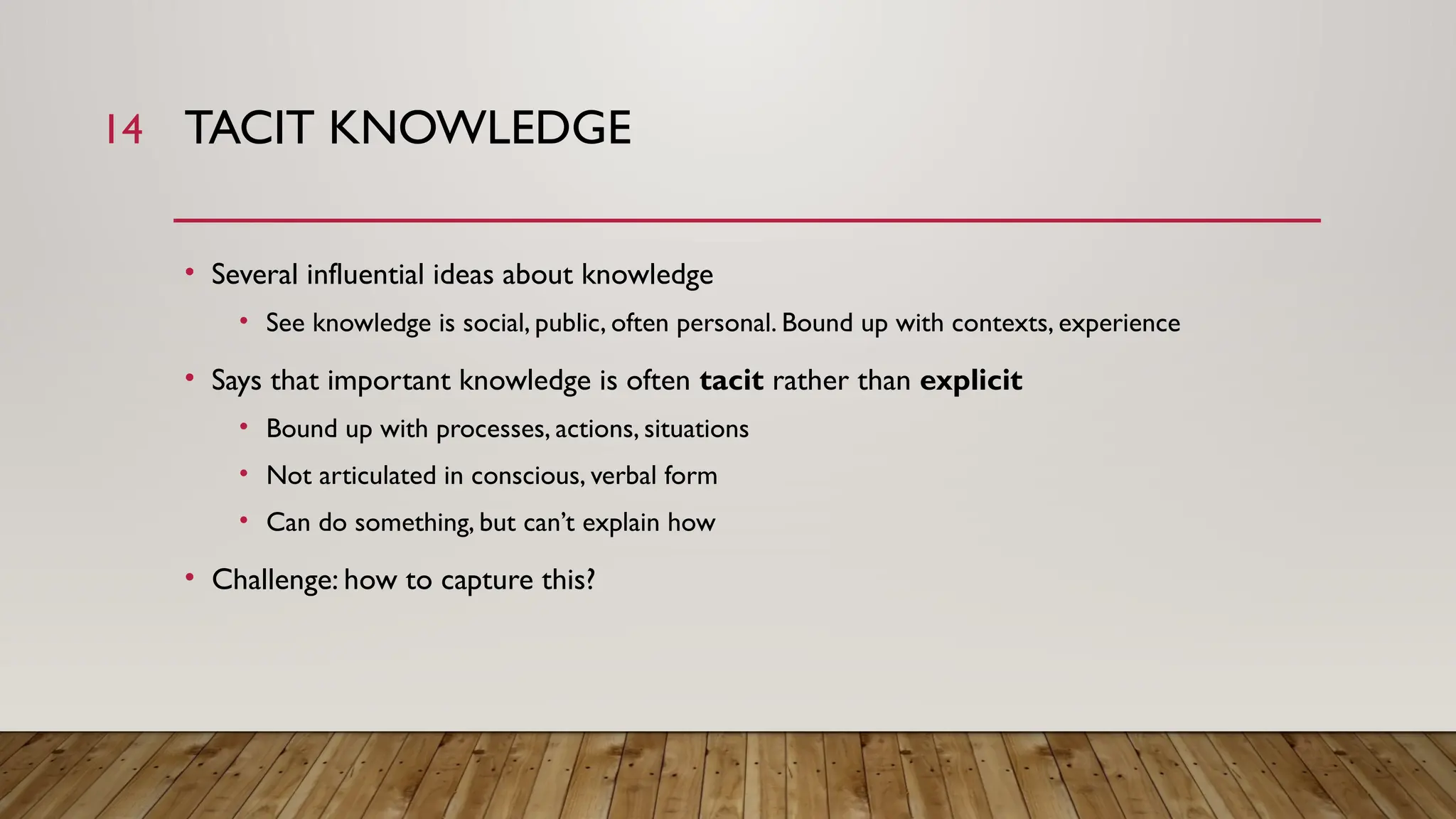 14 TACIT KNOWLEDGE
• Several influential ideas about knowledge
• See knowledge is social, public, often personal. Bound up with contexts, experience
• Says that important knowledge is often tacit rather than explicit
• Bound up with processes, actions, situations
• Not articulated in conscious, verbal form
• Can do something, but can’t explain how
• Challenge: how to capture this?
 