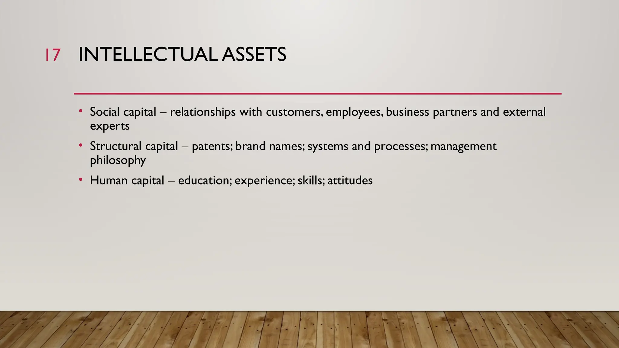 17 INTELLECTUAL ASSETS
• Social capital – relationships with customers, employees, business partners and external
experts
• Structural capital – patents; brand names; systems and processes; management
philosophy
• Human capital – education; experience; skills; attitudes
 