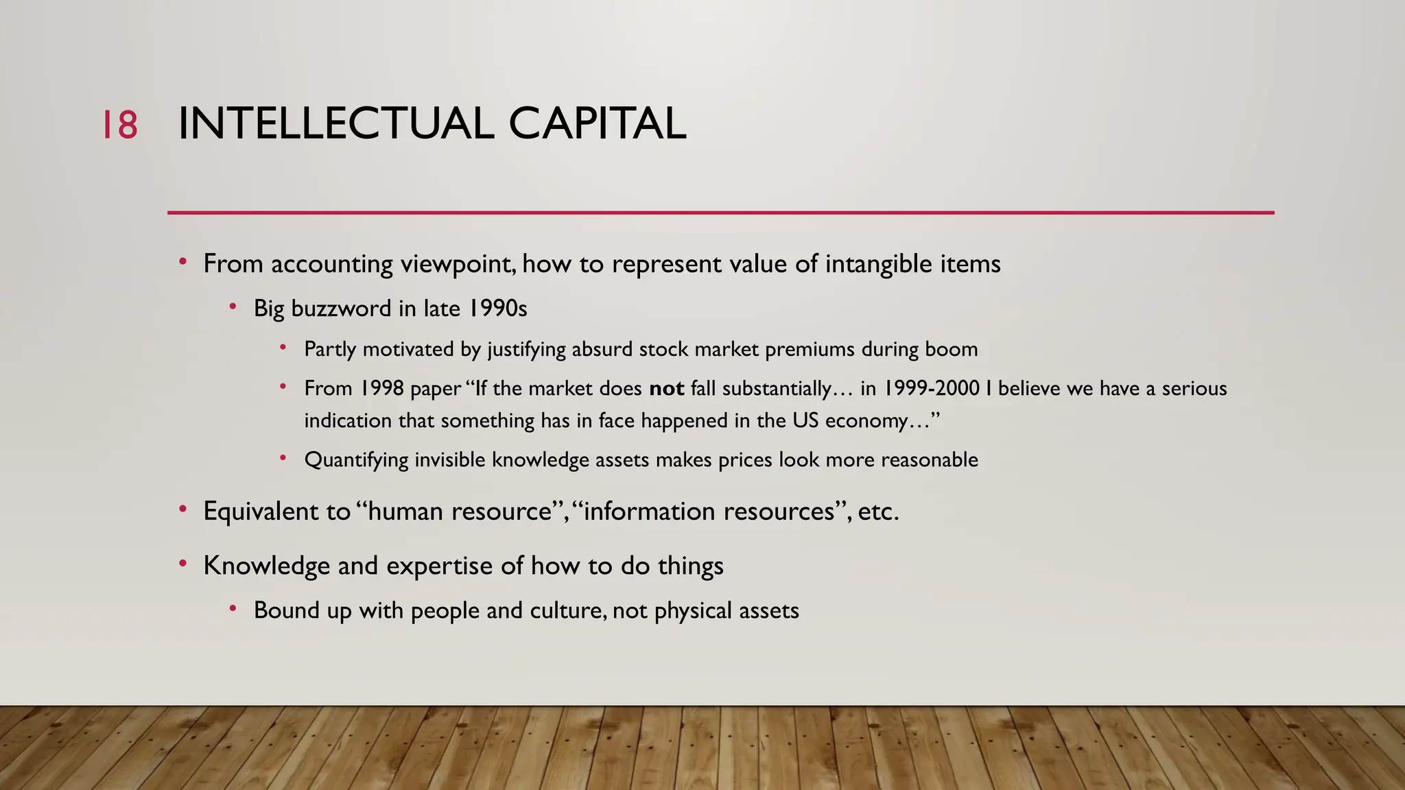 18 INTELLECTUAL CAPITAL
• From accounting viewpoint, how to represent value of intangible items
• Big buzzword in late 1990s
• Partly motivated by justifying absurd stock market premiums during boom
• From 1998 paper “If the market does not fall substantially… in 1999-2000 I believe we have a serious
indication that something has in face happened in the US economy…”
• Quantifying invisible knowledge assets makes prices look more reasonable
• Equivalent to “human resource”,“information resources”, etc.
• Knowledge and expertise of how to do things
• Bound up with people and culture, not physical assets
 