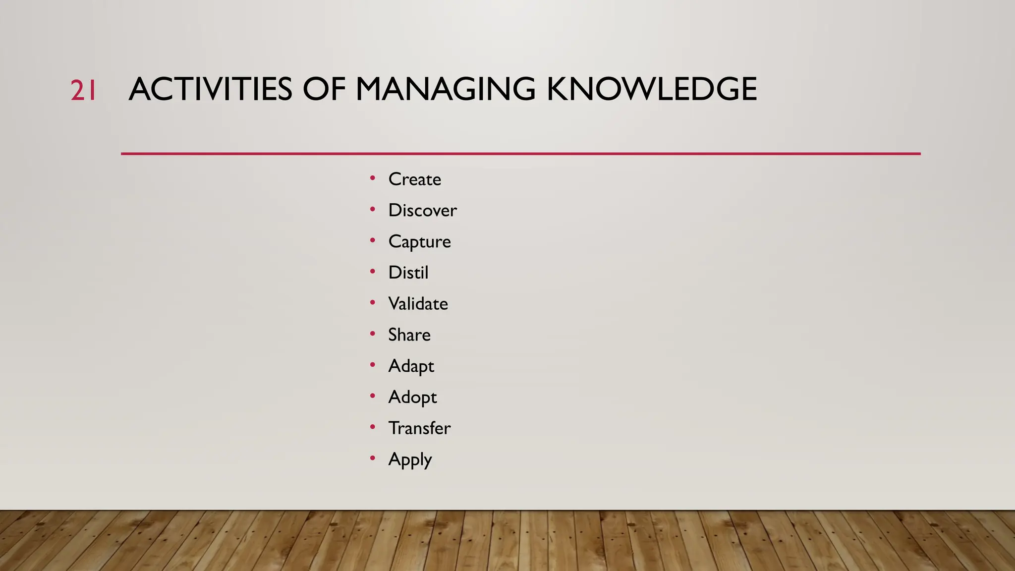 21 ACTIVITIES OF MANAGING KNOWLEDGE
• Create
• Discover
• Capture
• Distil
• Validate
• Share
• Adapt
• Adopt
• Transfer
• Apply
 