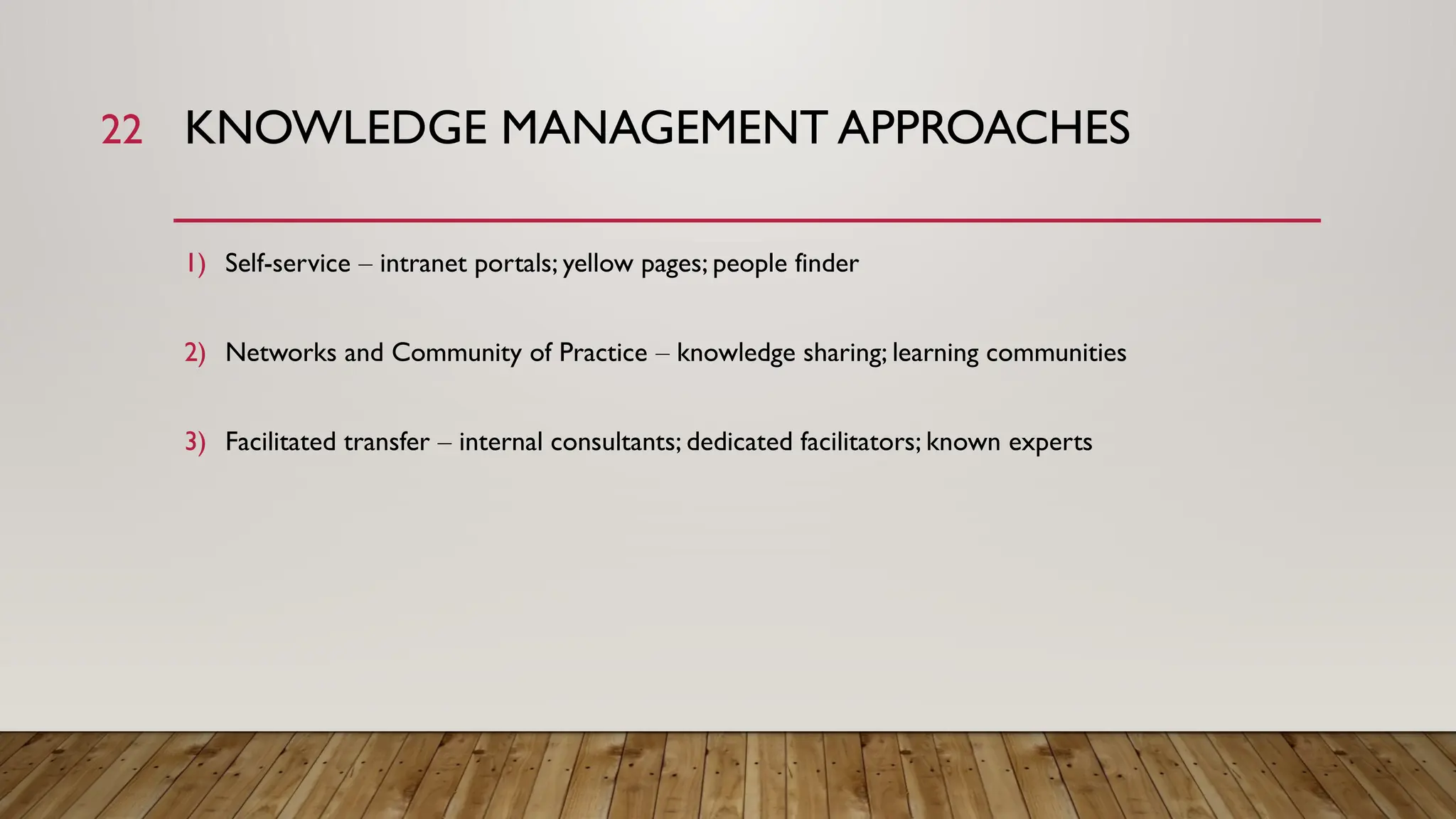 22 KNOWLEDGE MANAGEMENT APPROACHES
1) Self-service – intranet portals; yellow pages; people finder
2) Networks and Community of Practice – knowledge sharing; learning communities
3) Facilitated transfer – internal consultants; dedicated facilitators; known experts
 