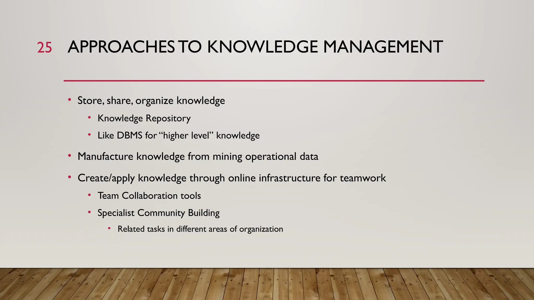 25 APPROACHESTO KNOWLEDGE MANAGEMENT
• Store, share, organize knowledge
• Knowledge Repository
• Like DBMS for “higher level” knowledge
• Manufacture knowledge from mining operational data
• Create/apply knowledge through online infrastructure for teamwork
• Team Collaboration tools
• Specialist Community Building
• Related tasks in different areas of organization
 