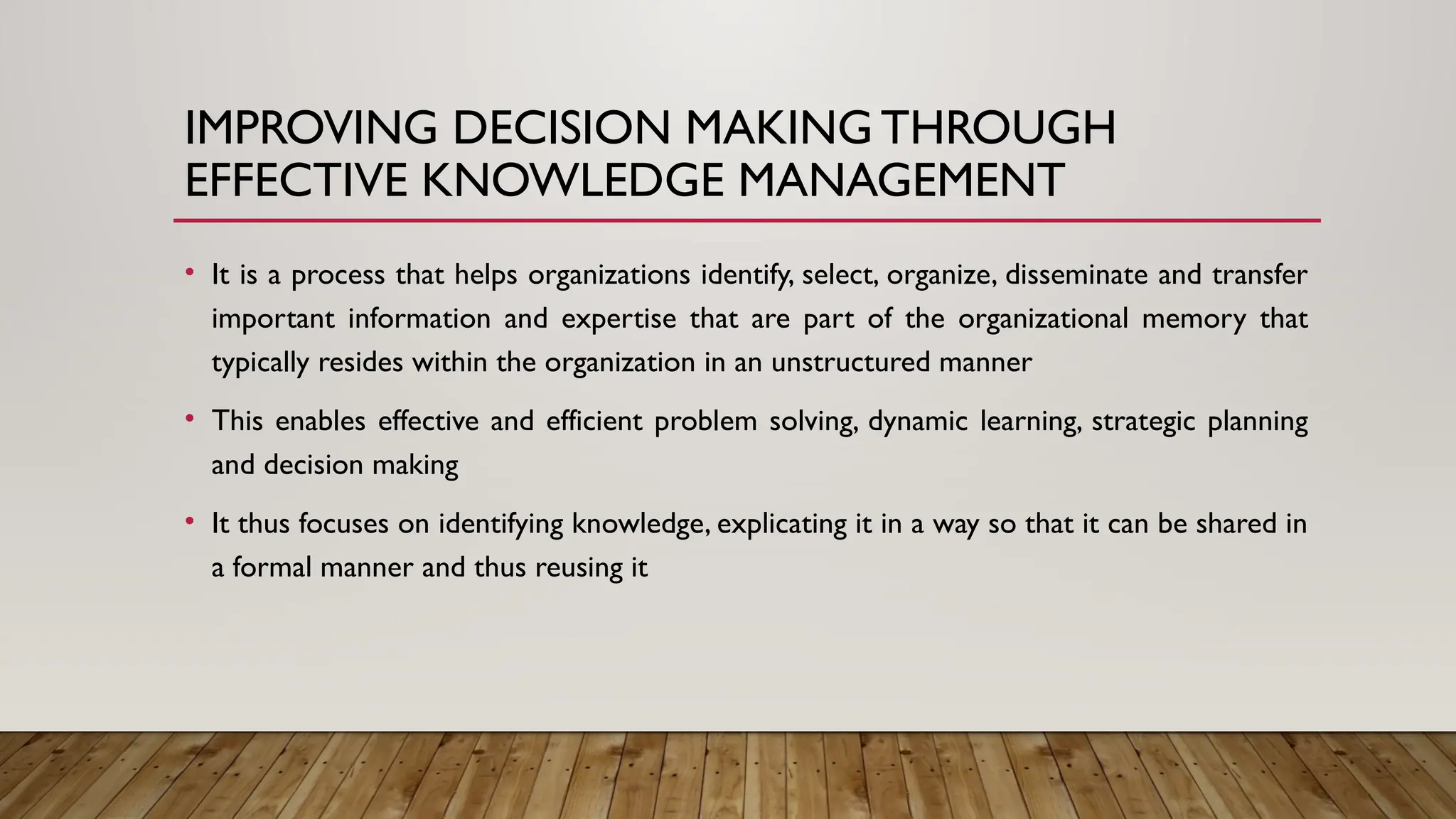 IMPROVING DECISION MAKING THROUGH
EFFECTIVE KNOWLEDGE MANAGEMENT
• It is a process that helps organizations identify, select, organize, disseminate and transfer
important information and expertise that are part of the organizational memory that
typically resides within the organization in an unstructured manner
• This enables effective and efficient problem solving, dynamic learning, strategic planning
and decision making
• It thus focuses on identifying knowledge, explicating it in a way so that it can be shared in
a formal manner and thus reusing it
 