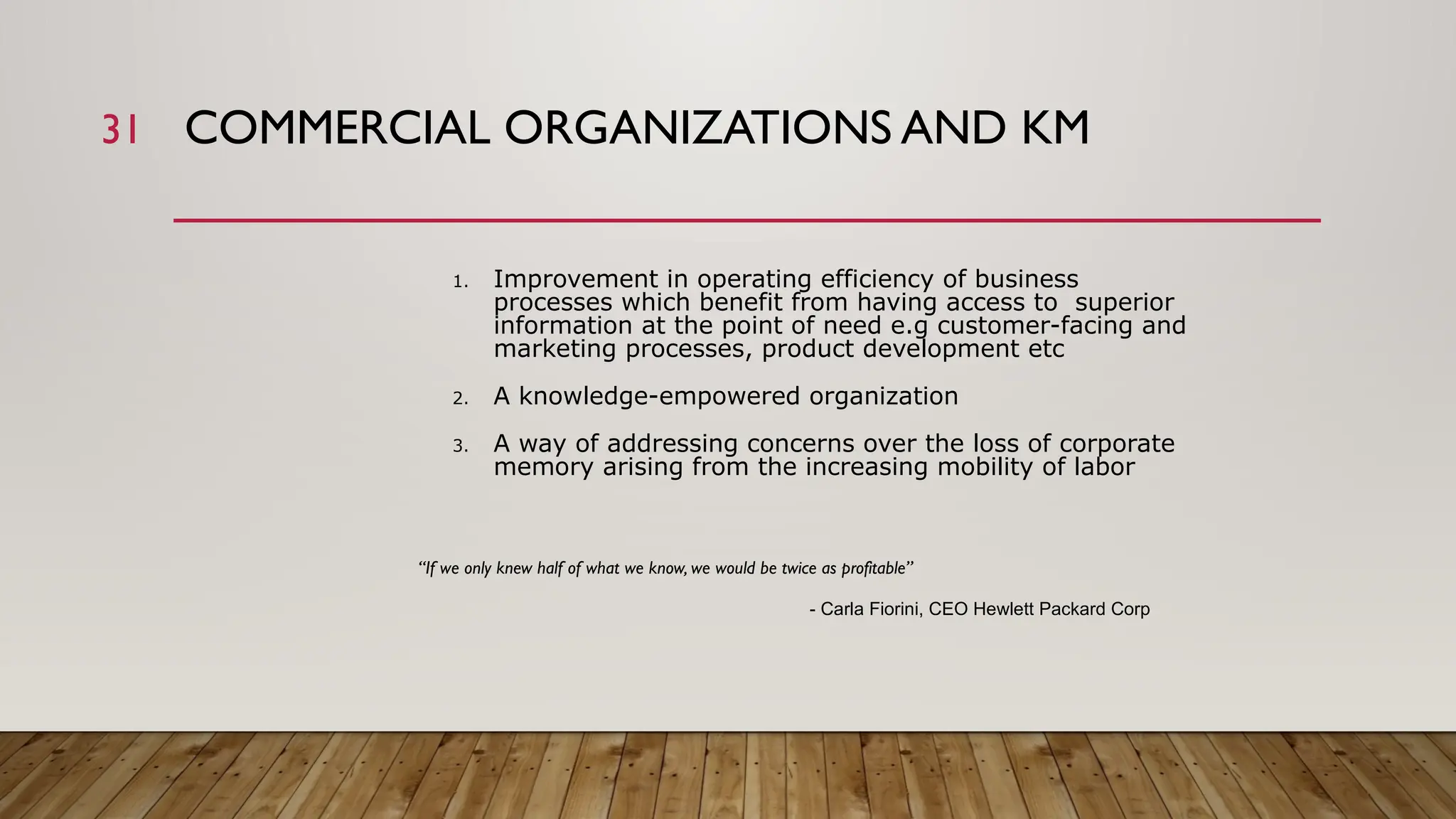 31 COMMERCIAL ORGANIZATIONS AND KM
1. Improvement in operating efficiency of business
processes which benefit from having access to superior
information at the point of need e.g customer-facing and
marketing processes, product development etc
2. A knowledge-empowered organization
3. A way of addressing concerns over the loss of corporate
memory arising from the increasing mobility of labor
“If we only knew half of what we know, we would be twice as profitable”
- Carla Fiorini, CEO Hewlett Packard Corp
 