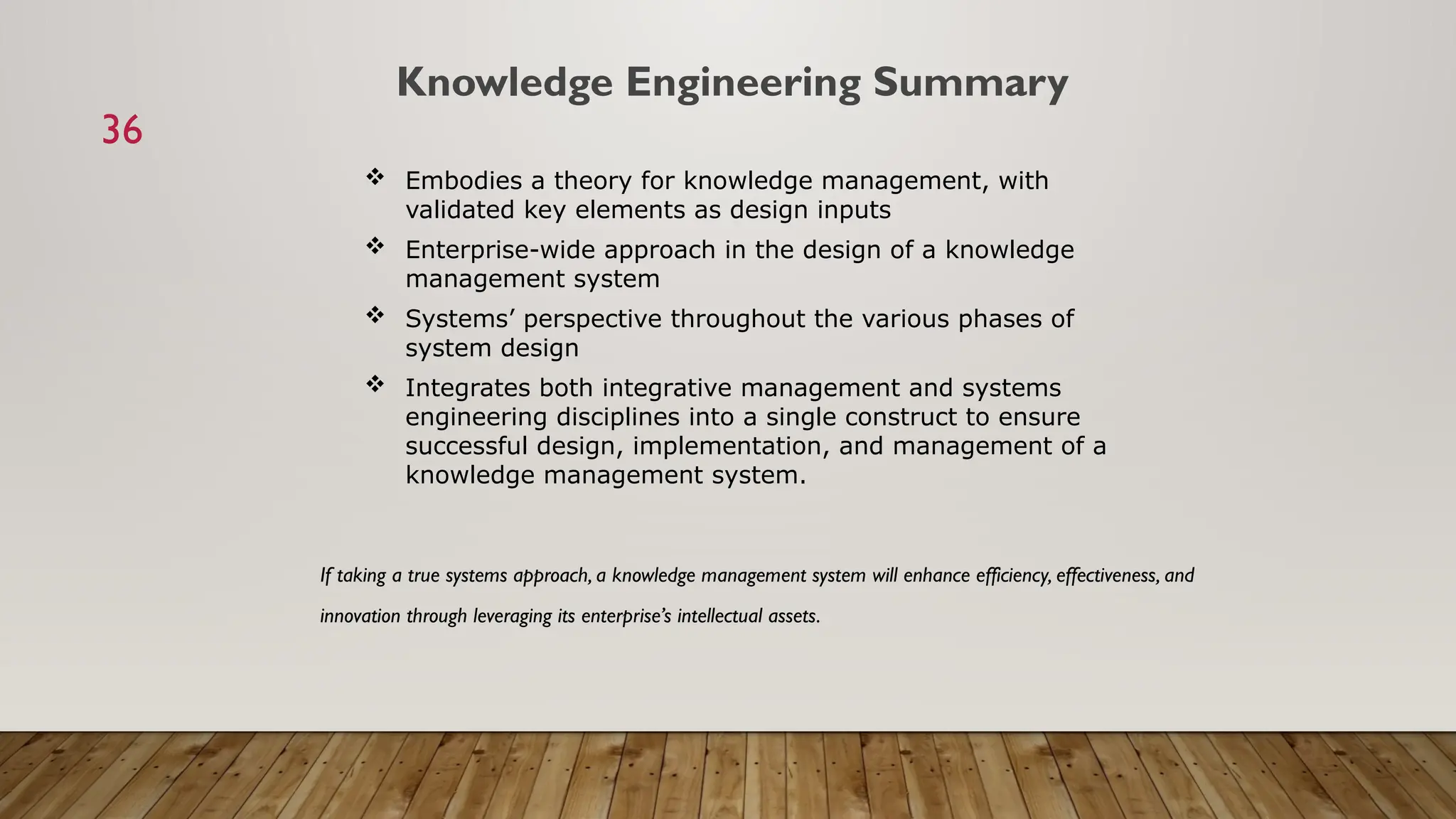 36
 Embodies a theory for knowledge management, with
validated key elements as design inputs
 Enterprise-wide approach in the design of a knowledge
management system
 Systems’ perspective throughout the various phases of
system design
 Integrates both integrative management and systems
engineering disciplines into a single construct to ensure
successful design, implementation, and management of a
knowledge management system.
Knowledge Engineering Summary
If taking a true systems approach, a knowledge management system will enhance efficiency, effectiveness, and
innovation through leveraging its enterprise’s intellectual assets.
 