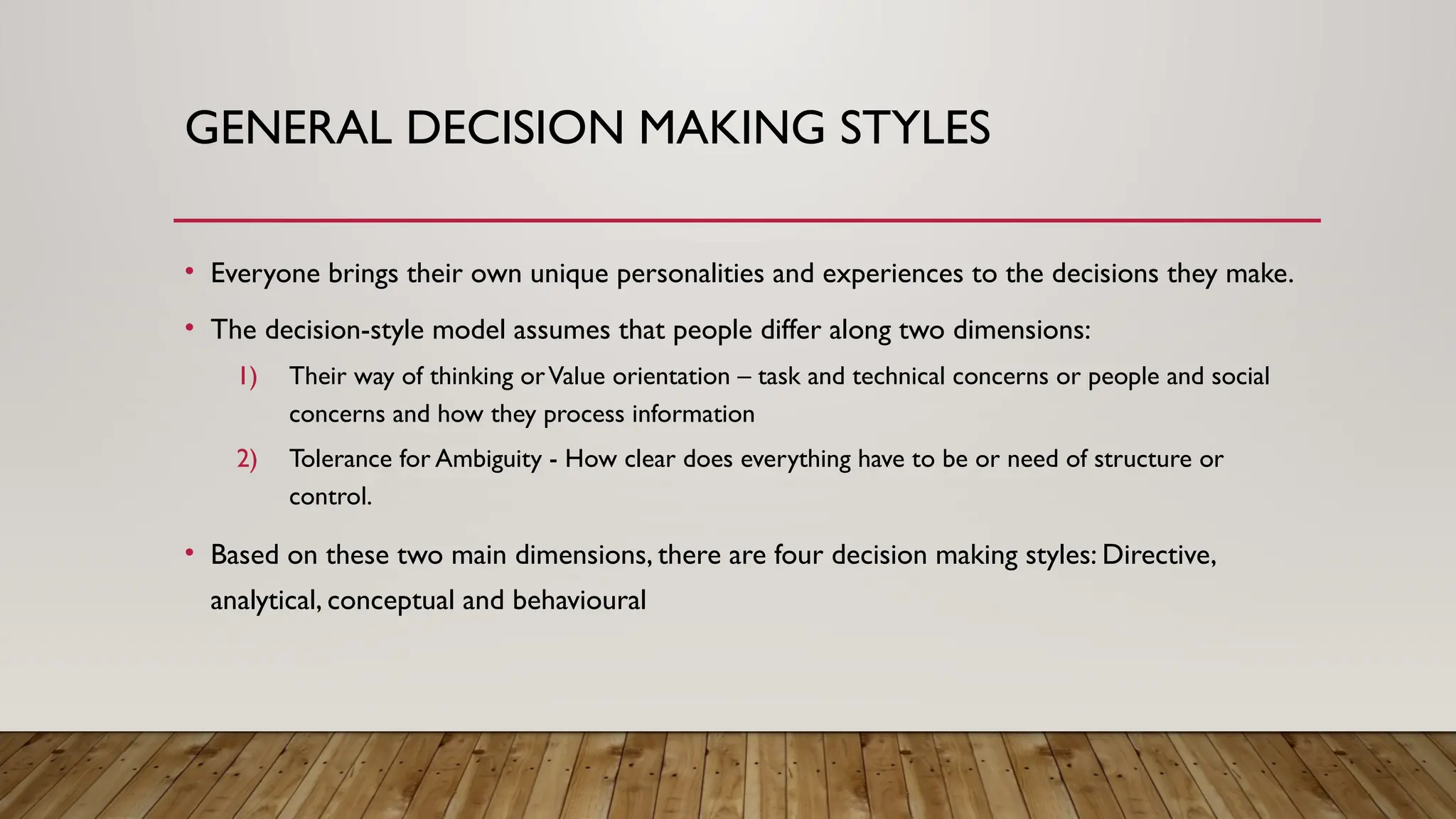 GENERAL DECISION MAKING STYLES
• Everyone brings their own unique personalities and experiences to the decisions they make.
• The decision-style model assumes that people differ along two dimensions:
1) Their way of thinking orValue orientation – task and technical concerns or people and social
concerns and how they process information
2) Tolerance for Ambiguity - How clear does everything have to be or need of structure or
control.
• Based on these two main dimensions, there are four decision making styles: Directive,
analytical, conceptual and behavioural
 