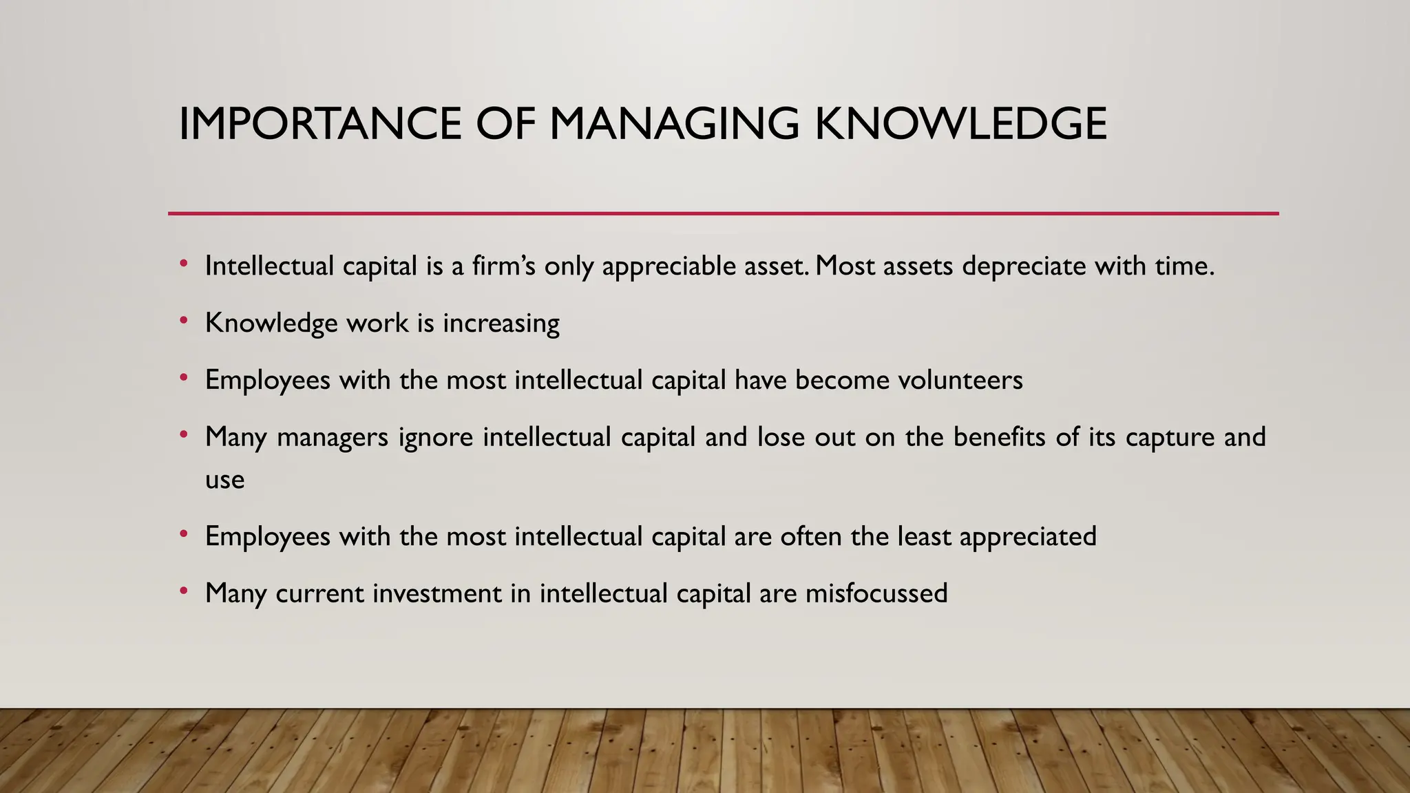 IMPORTANCE OF MANAGING KNOWLEDGE
• Intellectual capital is a firm’s only appreciable asset. Most assets depreciate with time.
• Knowledge work is increasing
• Employees with the most intellectual capital have become volunteers
• Many managers ignore intellectual capital and lose out on the benefits of its capture and
use
• Employees with the most intellectual capital are often the least appreciated
• Many current investment in intellectual capital are misfocussed
 