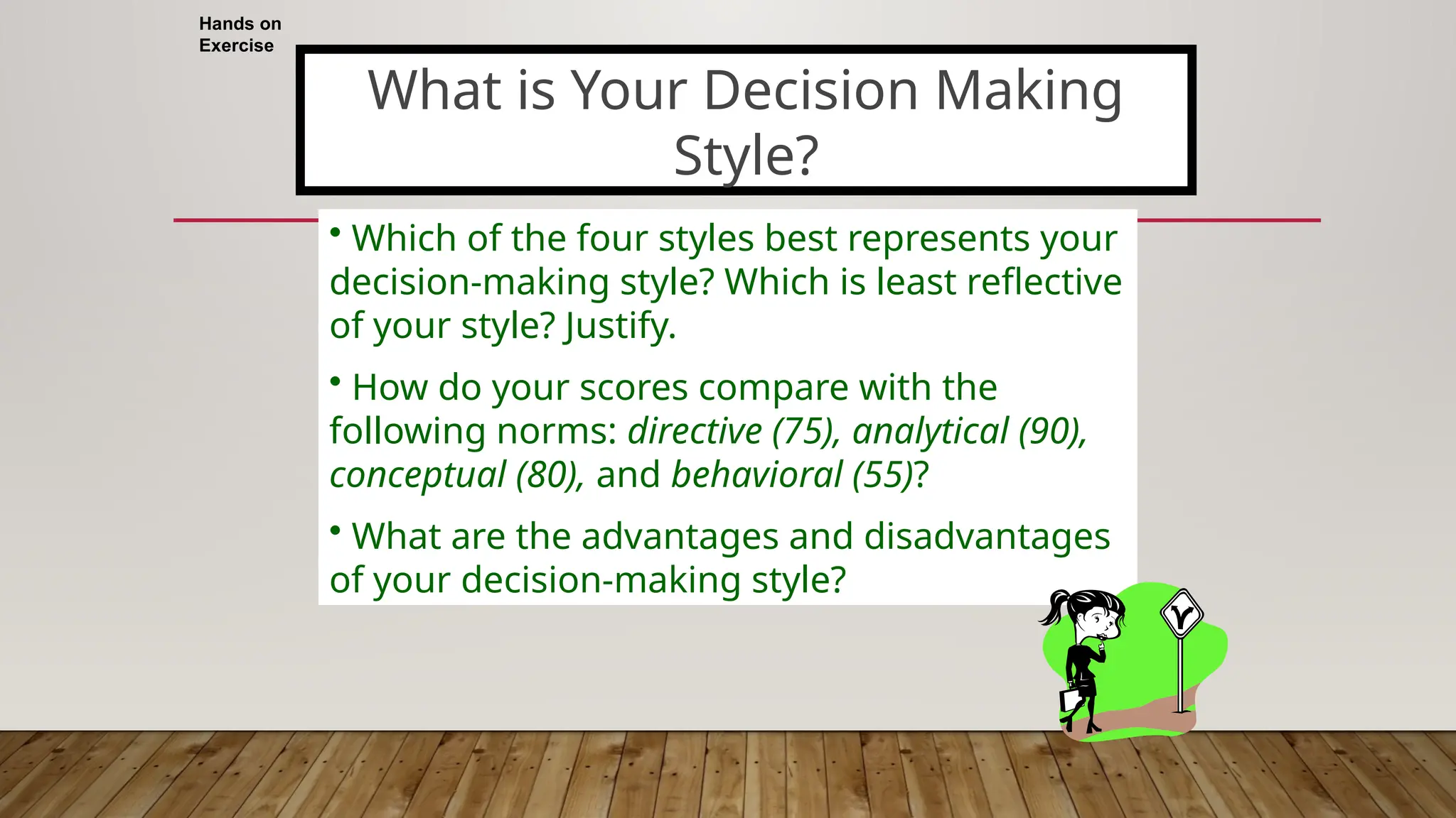 Hands on
Exercise
• Which of the four styles best represents your
decision-making style? Which is least reflective
of your style? Justify.
• How do your scores compare with the
following norms: directive (75), analytical (90),
conceptual (80), and behavioral (55)?
• What are the advantages and disadvantages
of your decision-making style?
What is Your Decision Making
Style?
 