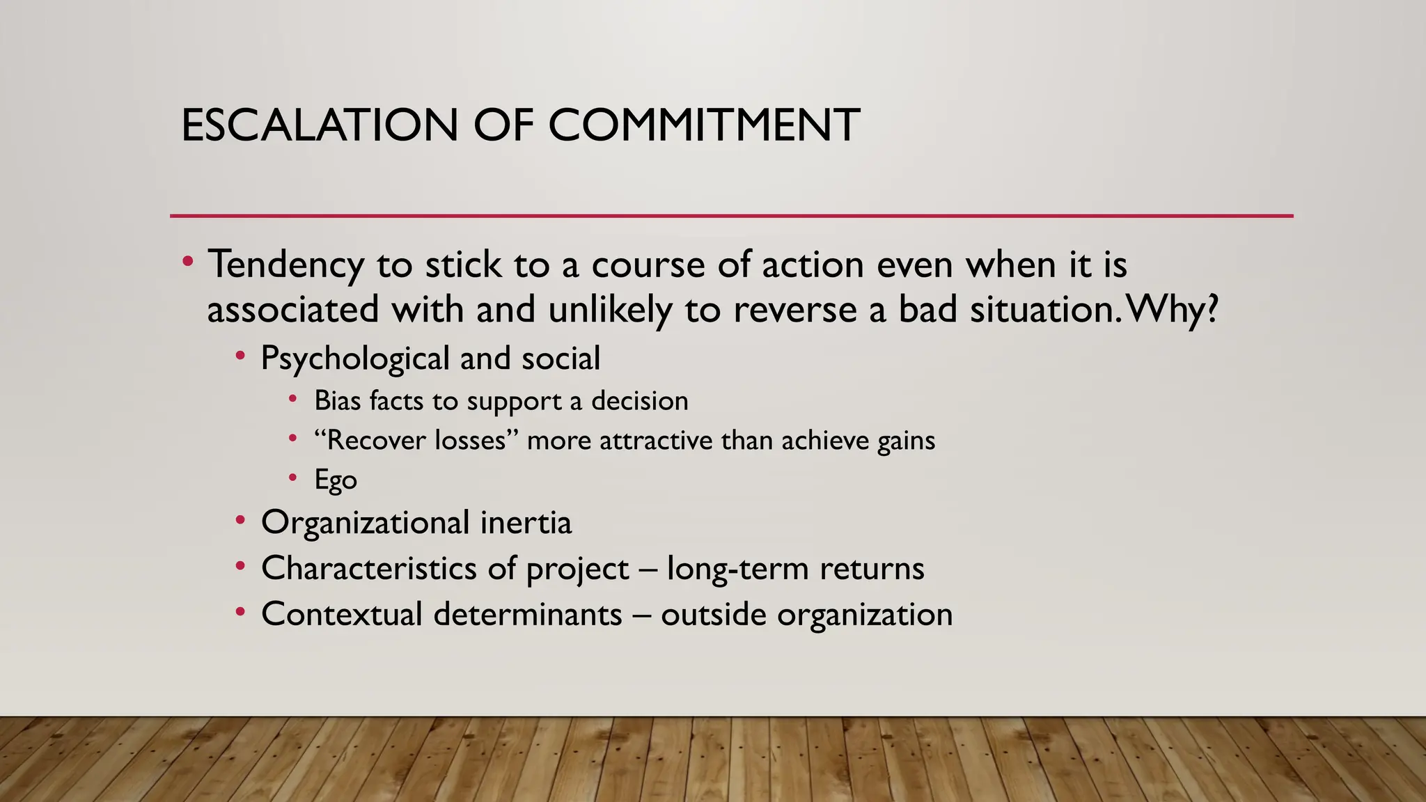 ESCALATION OF COMMITMENT
• Tendency to stick to a course of action even when it is
associated with and unlikely to reverse a bad situation.Why?
• Psychological and social
• Bias facts to support a decision
• “Recover losses” more attractive than achieve gains
• Ego
• Organizational inertia
• Characteristics of project – long-term returns
• Contextual determinants – outside organization
 