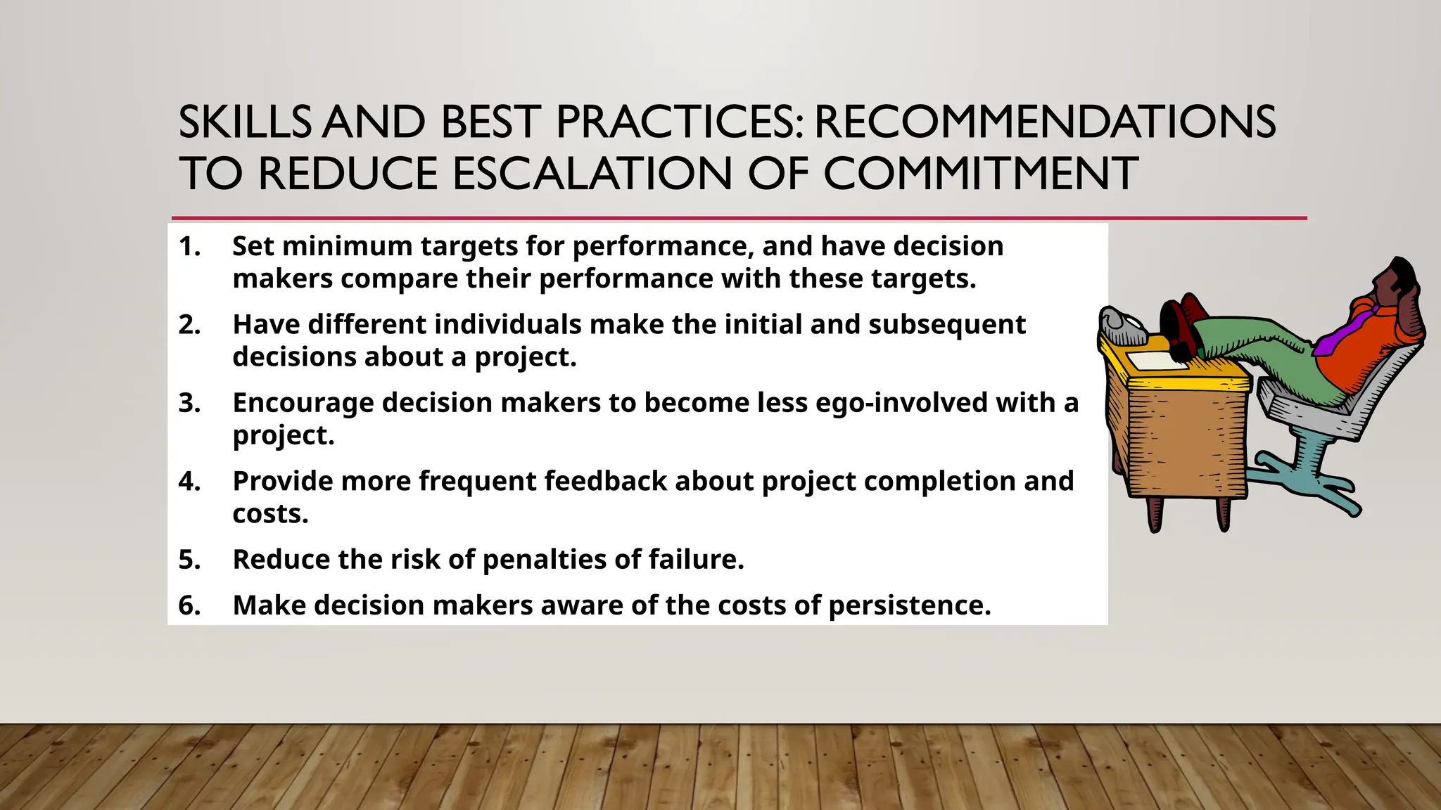 1. Set minimum targets for performance, and have decision
makers compare their performance with these targets.
2. Have different individuals make the initial and subsequent
decisions about a project.
3. Encourage decision makers to become less ego-involved with a
project.
4. Provide more frequent feedback about project completion and
costs.
5. Reduce the risk of penalties of failure.
6. Make decision makers aware of the costs of persistence.
SKILLS AND BEST PRACTICES: RECOMMENDATIONS
TO REDUCE ESCALATION OF COMMITMENT
 