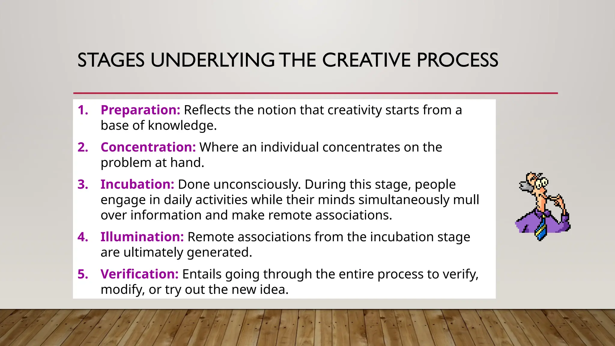 1. Preparation: Reflects the notion that creativity starts from a
base of knowledge.
2. Concentration: Where an individual concentrates on the
problem at hand.
3. Incubation: Done unconsciously. During this stage, people
engage in daily activities while their minds simultaneously mull
over information and make remote associations.
4. Illumination: Remote associations from the incubation stage
are ultimately generated.
5. Verification: Entails going through the entire process to verify,
modify, or try out the new idea.
STAGES UNDERLYING THE CREATIVE PROCESS
 