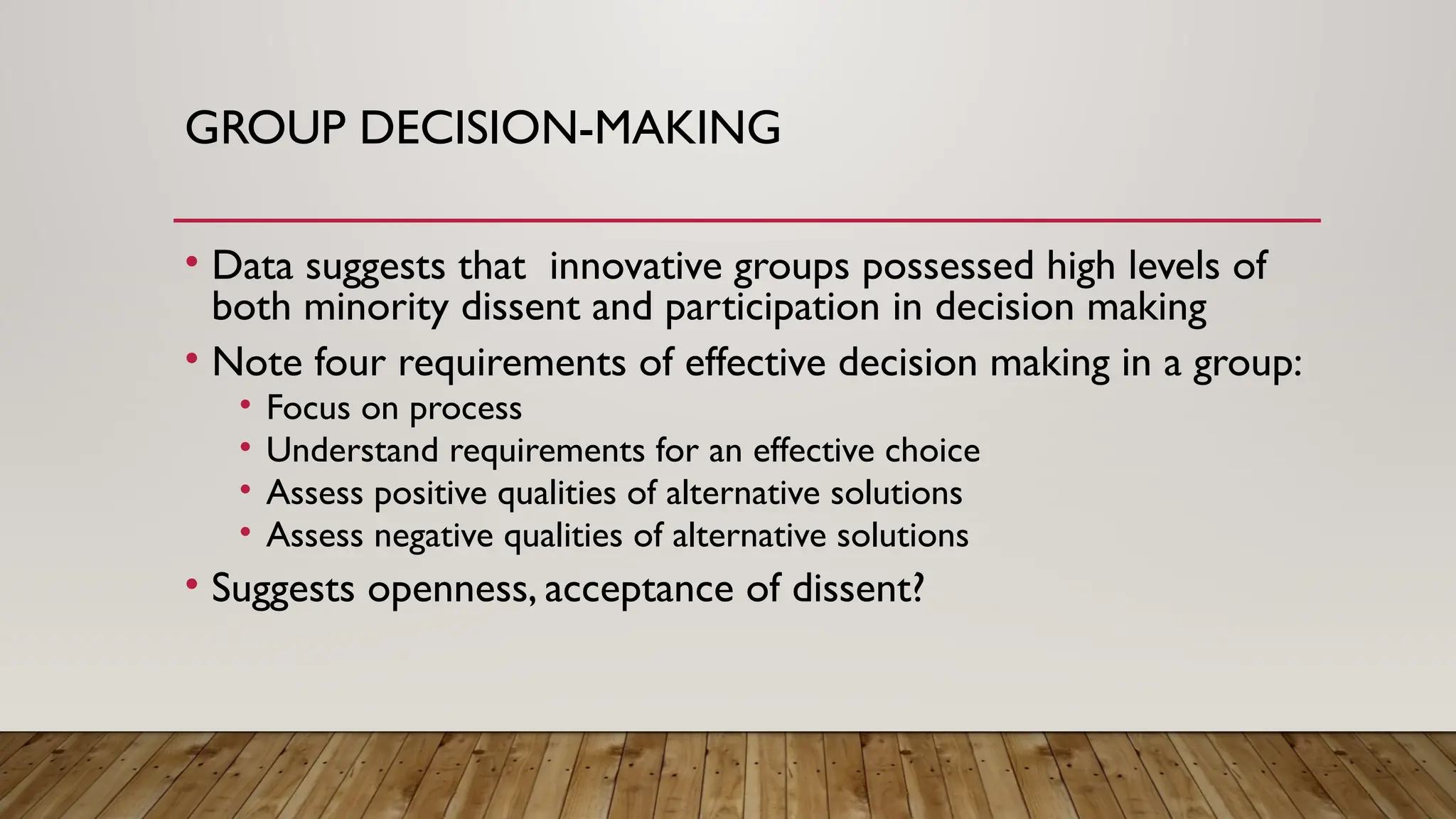 GROUP DECISION-MAKING
• Data suggests that innovative groups possessed high levels of
both minority dissent and participation in decision making
• Note four requirements of effective decision making in a group:
• Focus on process
• Understand requirements for an effective choice
• Assess positive qualities of alternative solutions
• Assess negative qualities of alternative solutions
• Suggests openness, acceptance of dissent?
 