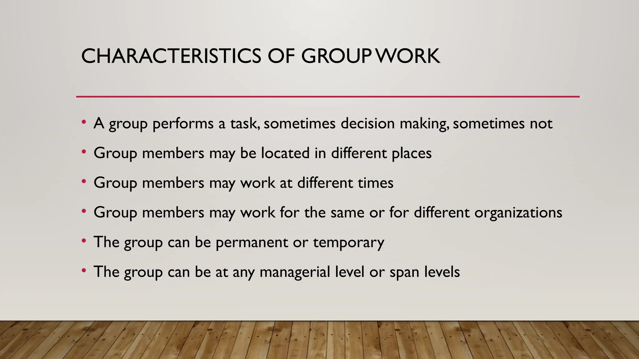 CHARACTERISTICS OF GROUPWORK
• A group performs a task, sometimes decision making, sometimes not
• Group members may be located in different places
• Group members may work at different times
• Group members may work for the same or for different organizations
• The group can be permanent or temporary
• The group can be at any managerial level or span levels
 
