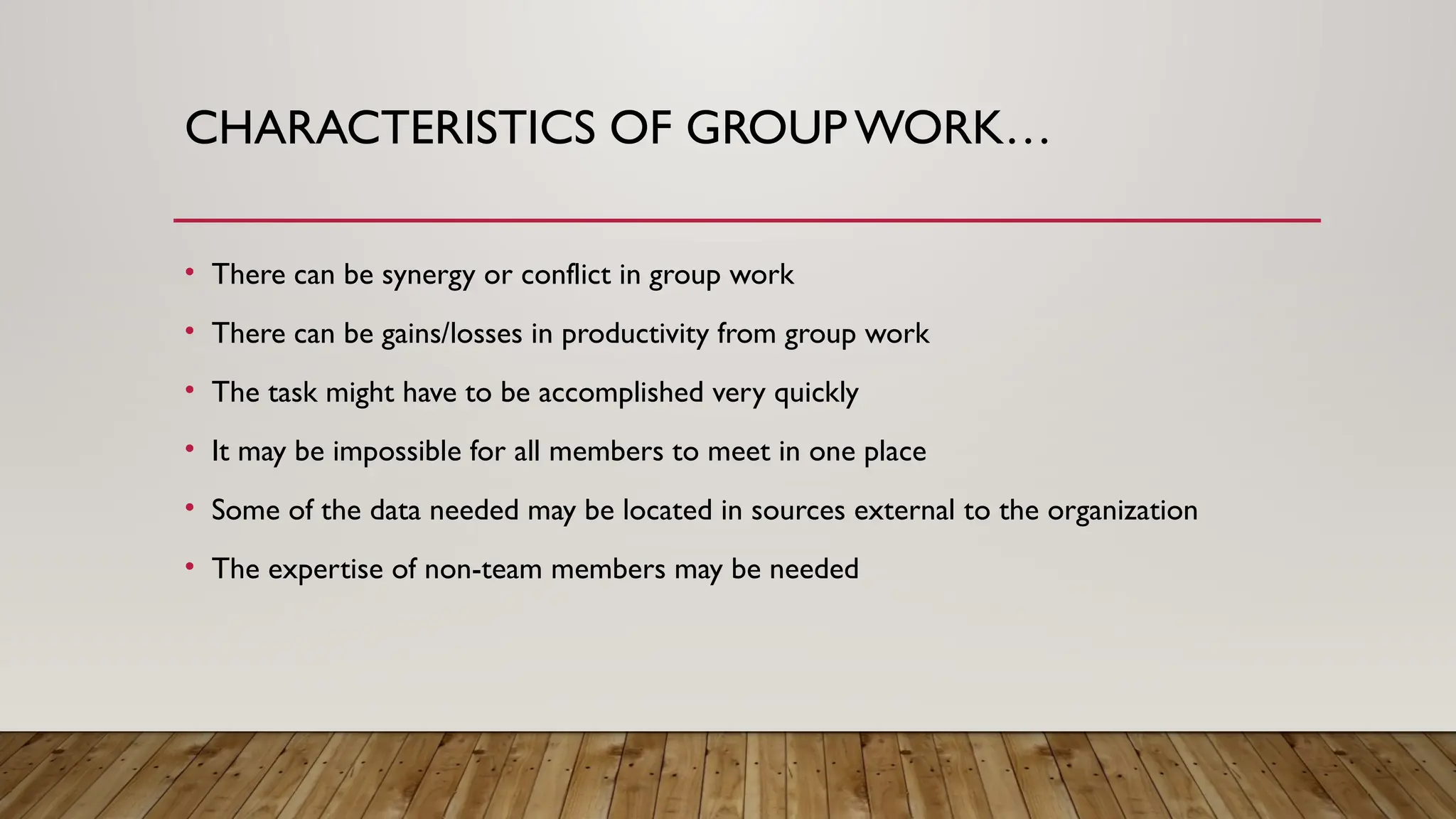 CHARACTERISTICS OF GROUPWORK…
• There can be synergy or conflict in group work
• There can be gains/losses in productivity from group work
• The task might have to be accomplished very quickly
• It may be impossible for all members to meet in one place
• Some of the data needed may be located in sources external to the organization
• The expertise of non-team members may be needed
 