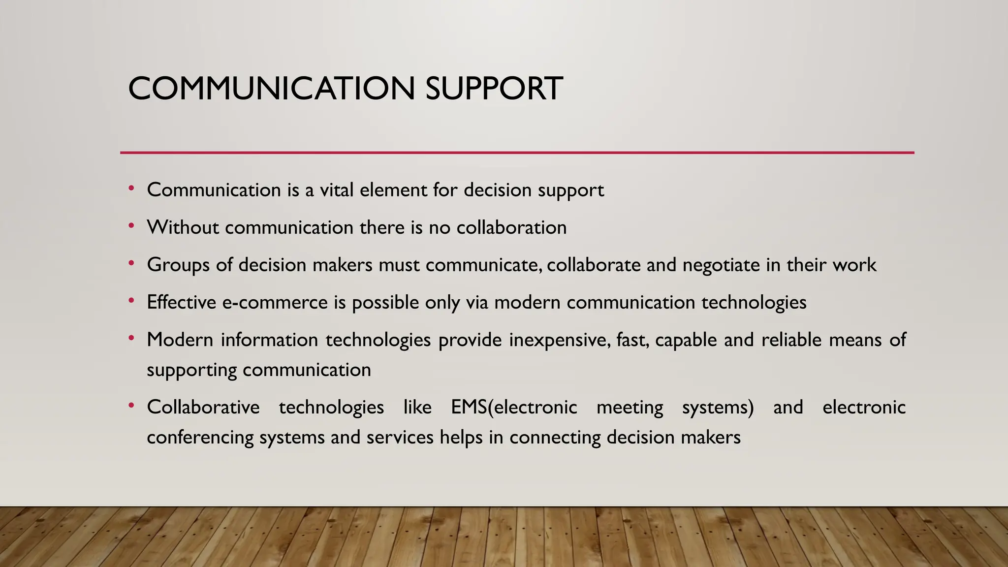 COMMUNICATION SUPPORT
• Communication is a vital element for decision support
• Without communication there is no collaboration
• Groups of decision makers must communicate, collaborate and negotiate in their work
• Effective e-commerce is possible only via modern communication technologies
• Modern information technologies provide inexpensive, fast, capable and reliable means of
supporting communication
• Collaborative technologies like EMS(electronic meeting systems) and electronic
conferencing systems and services helps in connecting decision makers
 