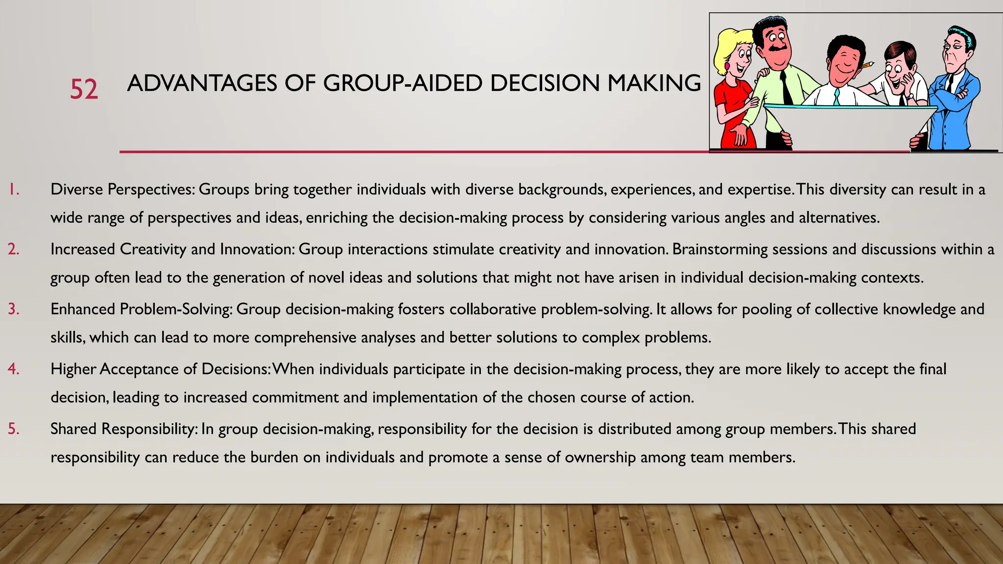 52 ADVANTAGES OF GROUP-AIDED DECISION MAKING
1. Diverse Perspectives: Groups bring together individuals with diverse backgrounds, experiences, and expertise.This diversity can result in a
wide range of perspectives and ideas, enriching the decision-making process by considering various angles and alternatives.
2. Increased Creativity and Innovation: Group interactions stimulate creativity and innovation. Brainstorming sessions and discussions within a
group often lead to the generation of novel ideas and solutions that might not have arisen in individual decision-making contexts.
3. Enhanced Problem-Solving: Group decision-making fosters collaborative problem-solving. It allows for pooling of collective knowledge and
skills, which can lead to more comprehensive analyses and better solutions to complex problems.
4. Higher Acceptance of Decisions:When individuals participate in the decision-making process, they are more likely to accept the final
decision, leading to increased commitment and implementation of the chosen course of action.
5. Shared Responsibility: In group decision-making, responsibility for the decision is distributed among group members.This shared
responsibility can reduce the burden on individuals and promote a sense of ownership among team members.
 