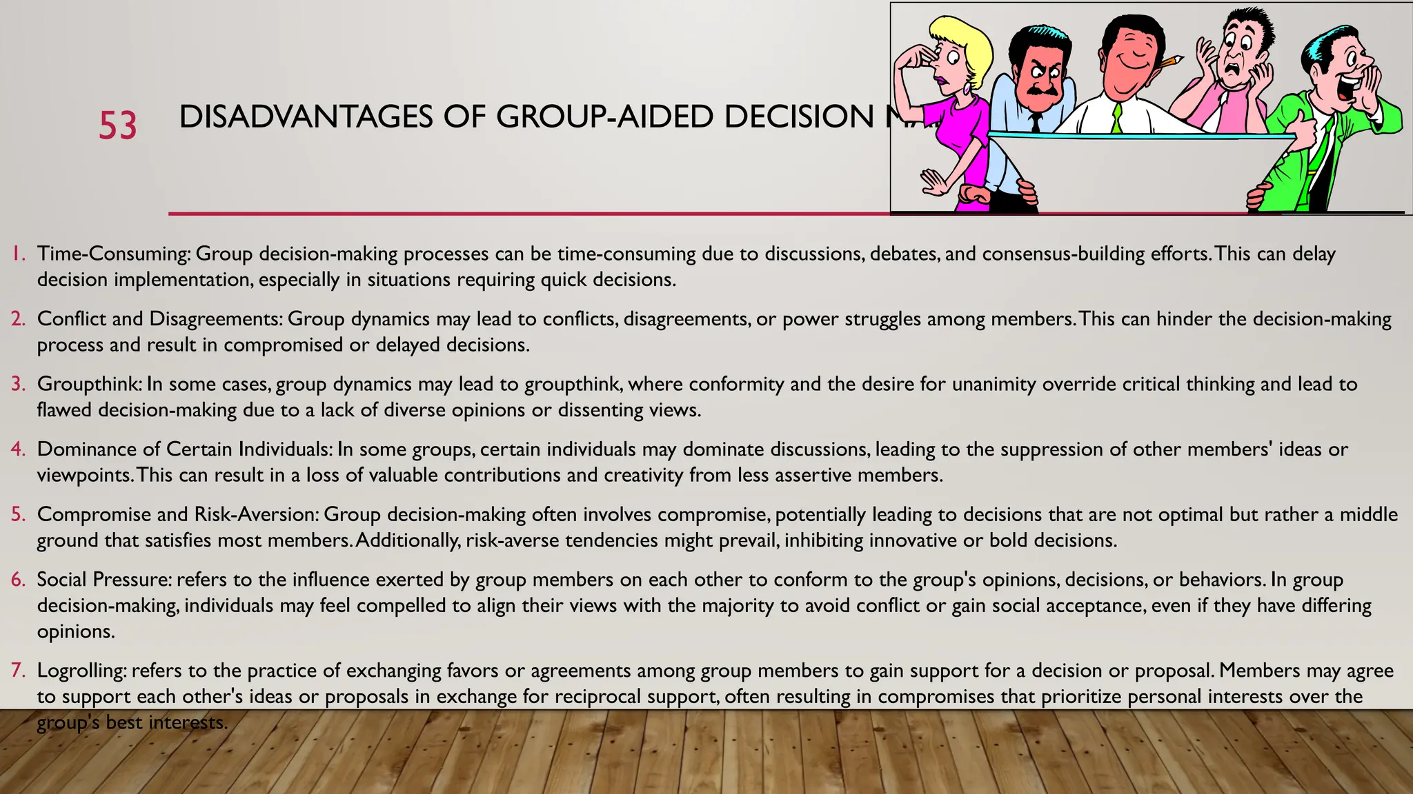 53 DISADVANTAGES OF GROUP-AIDED DECISION MAKING
1. Time-Consuming: Group decision-making processes can be time-consuming due to discussions, debates, and consensus-building efforts.This can delay
decision implementation, especially in situations requiring quick decisions.
2. Conflict and Disagreements: Group dynamics may lead to conflicts, disagreements, or power struggles among members.This can hinder the decision-making
process and result in compromised or delayed decisions.
3. Groupthink: In some cases, group dynamics may lead to groupthink, where conformity and the desire for unanimity override critical thinking and lead to
flawed decision-making due to a lack of diverse opinions or dissenting views.
4. Dominance of Certain Individuals: In some groups, certain individuals may dominate discussions, leading to the suppression of other members' ideas or
viewpoints.This can result in a loss of valuable contributions and creativity from less assertive members.
5. Compromise and Risk-Aversion: Group decision-making often involves compromise, potentially leading to decisions that are not optimal but rather a middle
ground that satisfies most members.Additionally, risk-averse tendencies might prevail, inhibiting innovative or bold decisions.
6. Social Pressure: refers to the influence exerted by group members on each other to conform to the group's opinions, decisions, or behaviors. In group
decision-making, individuals may feel compelled to align their views with the majority to avoid conflict or gain social acceptance, even if they have differing
opinions.
7. Logrolling: refers to the practice of exchanging favors or agreements among group members to gain support for a decision or proposal. Members may agree
to support each other's ideas or proposals in exchange for reciprocal support, often resulting in compromises that prioritize personal interests over the
group's best interests.
 