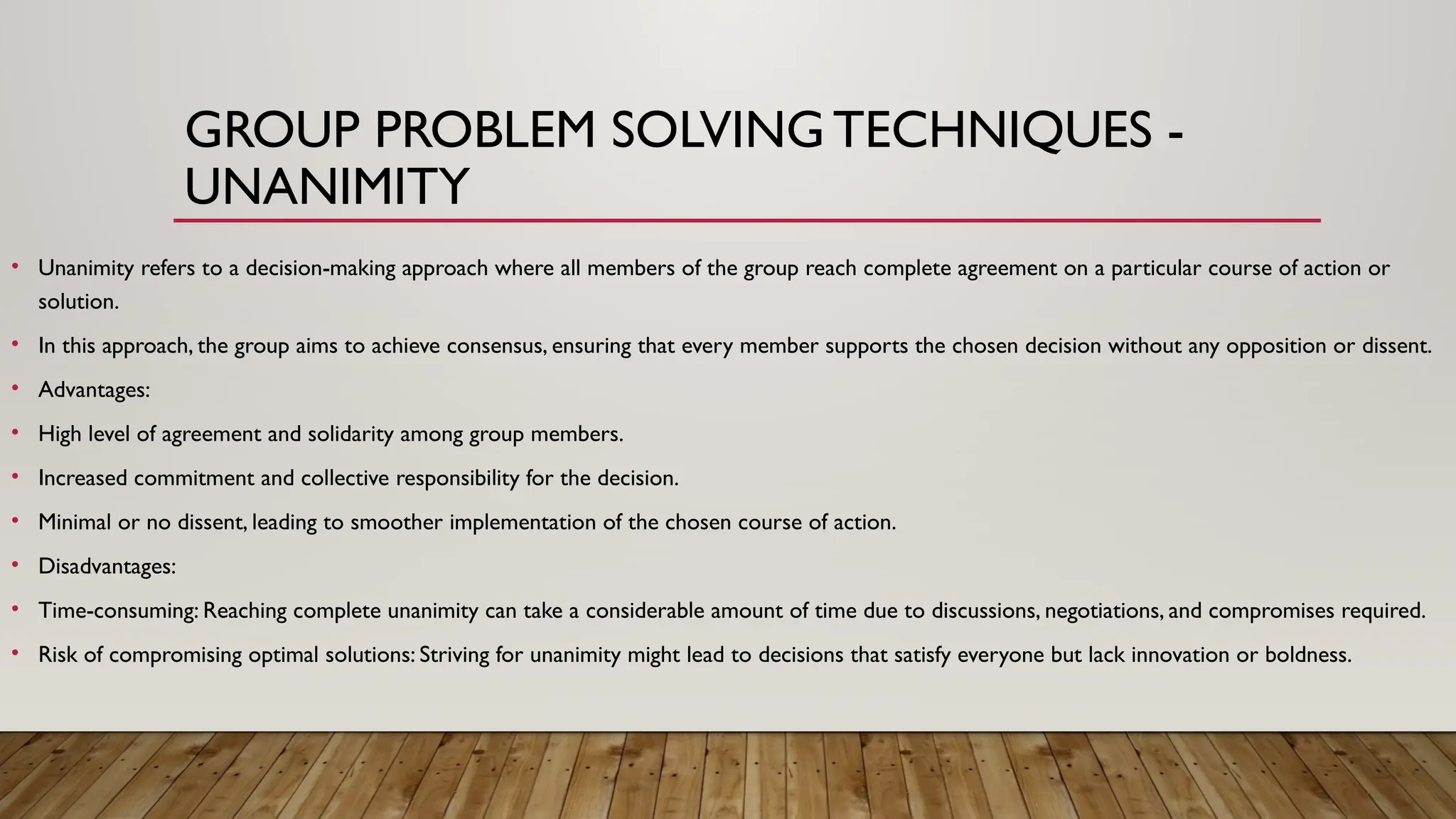 GROUP PROBLEM SOLVINGTECHNIQUES -
UNANIMITY
• Unanimity refers to a decision-making approach where all members of the group reach complete agreement on a particular course of action or
solution.
• In this approach, the group aims to achieve consensus, ensuring that every member supports the chosen decision without any opposition or dissent.
• Advantages:
• High level of agreement and solidarity among group members.
• Increased commitment and collective responsibility for the decision.
• Minimal or no dissent, leading to smoother implementation of the chosen course of action.
• Disadvantages:
• Time-consuming: Reaching complete unanimity can take a considerable amount of time due to discussions, negotiations, and compromises required.
• Risk of compromising optimal solutions: Striving for unanimity might lead to decisions that satisfy everyone but lack innovation or boldness.
 