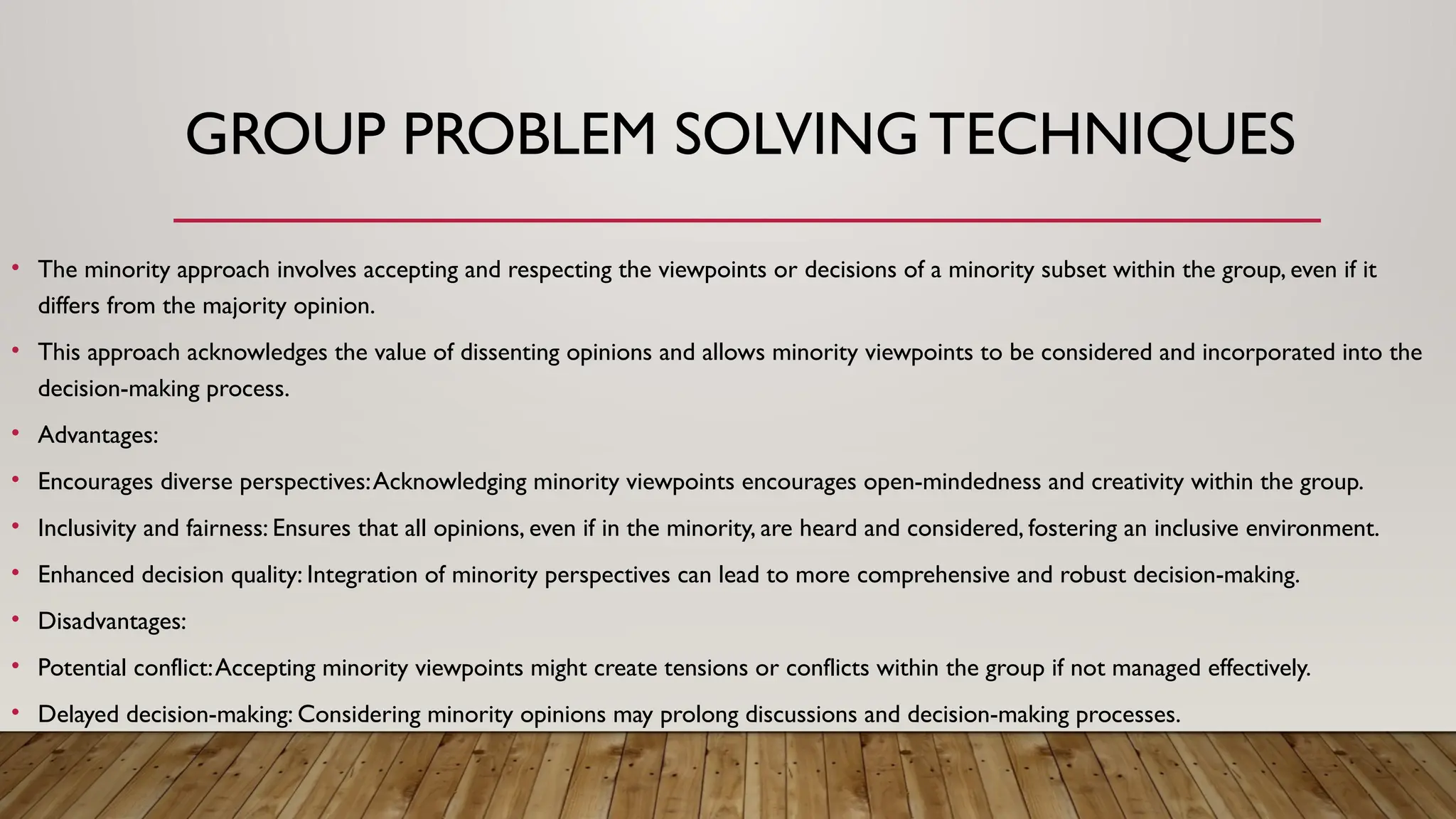 GROUP PROBLEM SOLVING TECHNIQUES
• The minority approach involves accepting and respecting the viewpoints or decisions of a minority subset within the group, even if it
differs from the majority opinion.
• This approach acknowledges the value of dissenting opinions and allows minority viewpoints to be considered and incorporated into the
decision-making process.
• Advantages:
• Encourages diverse perspectives:Acknowledging minority viewpoints encourages open-mindedness and creativity within the group.
• Inclusivity and fairness: Ensures that all opinions, even if in the minority, are heard and considered, fostering an inclusive environment.
• Enhanced decision quality: Integration of minority perspectives can lead to more comprehensive and robust decision-making.
• Disadvantages:
• Potential conflict:Accepting minority viewpoints might create tensions or conflicts within the group if not managed effectively.
• Delayed decision-making: Considering minority opinions may prolong discussions and decision-making processes.
 