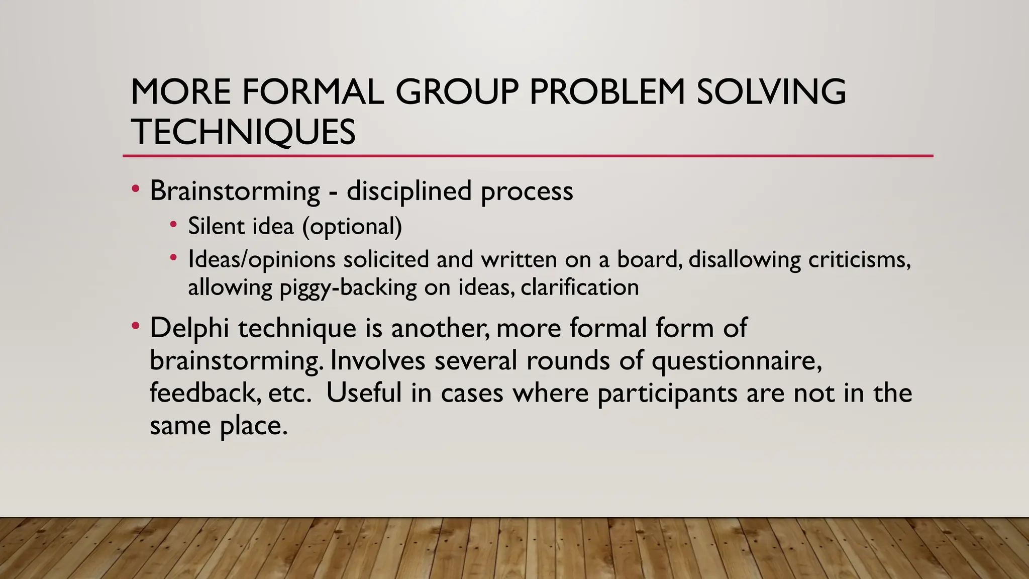 MORE FORMAL GROUP PROBLEM SOLVING
TECHNIQUES
• Brainstorming - disciplined process
• Silent idea (optional)
• Ideas/opinions solicited and written on a board, disallowing criticisms,
allowing piggy-backing on ideas, clarification
• Delphi technique is another, more formal form of
brainstorming. Involves several rounds of questionnaire,
feedback, etc. Useful in cases where participants are not in the
same place.
 