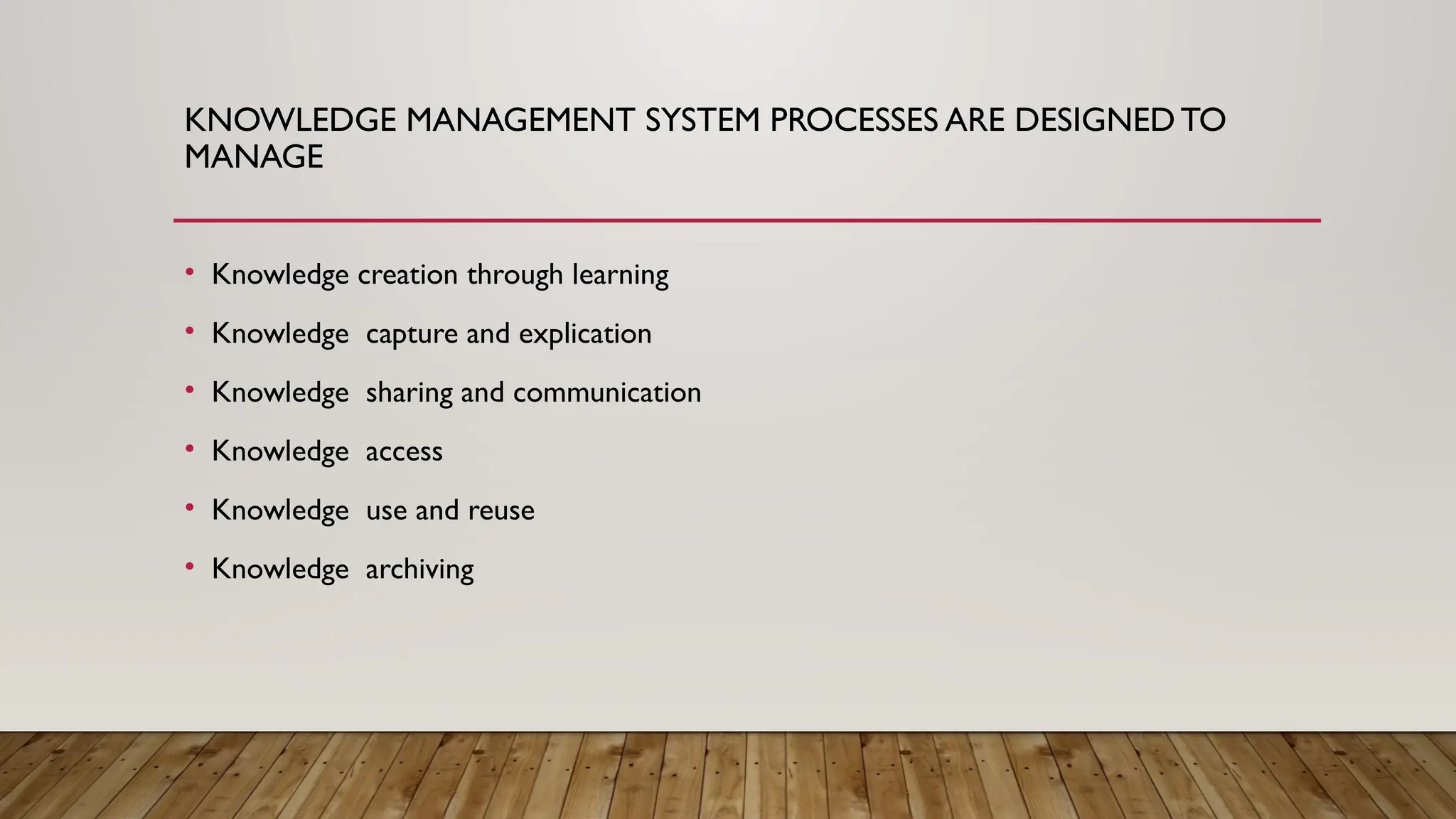 KNOWLEDGE MANAGEMENT SYSTEM PROCESSES ARE DESIGNEDTO
MANAGE
• Knowledge creation through learning
• Knowledge capture and explication
• Knowledge sharing and communication
• Knowledge access
• Knowledge use and reuse
• Knowledge archiving
 