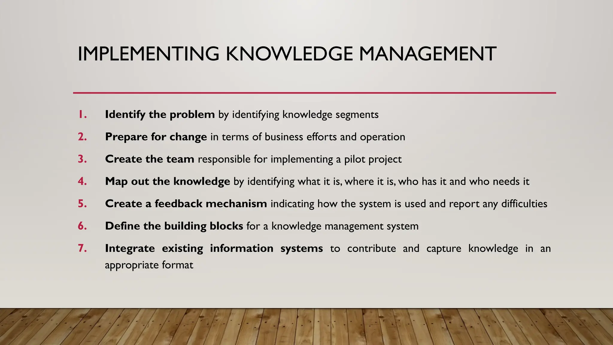 IMPLEMENTING KNOWLEDGE MANAGEMENT
1. Identify the problem by identifying knowledge segments
2. Prepare for change in terms of business efforts and operation
3. Create the team responsible for implementing a pilot project
4. Map out the knowledge by identifying what it is, where it is, who has it and who needs it
5. Create a feedback mechanism indicating how the system is used and report any difficulties
6. Define the building blocks for a knowledge management system
7. Integrate existing information systems to contribute and capture knowledge in an
appropriate format
 
