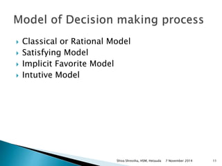  Classical or Rational Model 
 Satisfying Model 
 Implicit Favorite Model 
 Intutive Model 
Shiva Shrestha, HSM, Hetauda 7 November 2014 11 
 