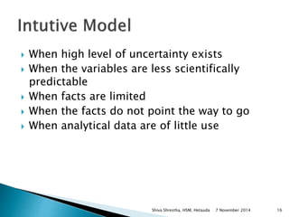  When high level of uncertainty exists 
 When the variables are less scientifically 
predictable 
 When facts are limited 
 When the facts do not point the way to go 
 When analytical data are of little use 
Shiva Shrestha, HSM, Hetauda 7 November 2014 16 
 