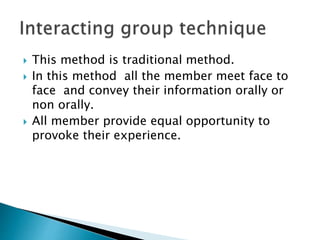  This method is traditional method. 
 In this method all the member meet face to 
face and convey their information orally or 
non orally. 
 All member provide equal opportunity to 
provoke their experience. 
 