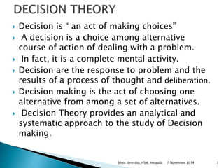  Decision is “ an act of making choices” 
 A decision is a choice among alternative 
course of action of dealing with a problem. 
 In fact, it is a complete mental activity. 
 Decision are the response to problem and the 
results of a process of thought and deliberation. 
 Decision making is the act of choosing one 
alternative from among a set of alternatives. 
 Decision Theory provides an analytical and 
systematic approach to the study of Decision 
making. 
Shiva Shrestha, HSM, Hetauda 7 November 2014 3 
 