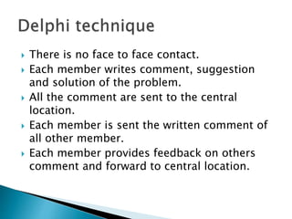  There is no face to face contact. 
 Each member writes comment, suggestion 
and solution of the problem. 
 All the comment are sent to the central 
location. 
 Each member is sent the written comment of 
all other member. 
 Each member provides feedback on others 
comment and forward to central location. 
 