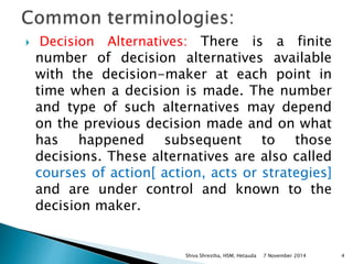  Decision Alternatives: There is a finite 
number of decision alternatives available 
with the decision-maker at each point in 
time when a decision is made. The number 
and type of such alternatives may depend 
on the previous decision made and on what 
has happened subsequent to those 
decisions. These alternatives are also called 
courses of action[ action, acts or strategies] 
and are under control and known to the 
decision maker. 
Shiva Shrestha, HSM, Hetauda 7 November 2014 4 
 