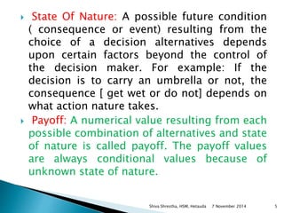  State Of Nature: A possible future condition 
( consequence or event) resulting from the 
choice of a decision alternatives depends 
upon certain factors beyond the control of 
the decision maker. For example: If the 
decision is to carry an umbrella or not, the 
consequence [ get wet or do not] depends on 
what action nature takes. 
 Payoff: A numerical value resulting from each 
possible combination of alternatives and state 
of nature is called payoff. The payoff values 
are always conditional values because of 
unknown state of nature. 
Shiva Shrestha, HSM, Hetauda 7 November 2014 5 
 