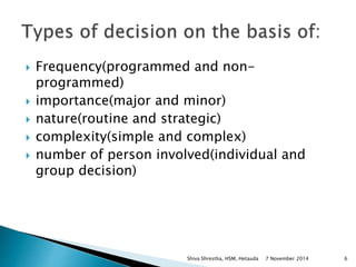  Frequency(programmed and non-programmed) 
 importance(major and minor) 
 nature(routine and strategic) 
 complexity(simple and complex) 
 number of person involved(individual and 
group decision) 
Shiva Shrestha, HSM, Hetauda 7 November 2014 6 
 