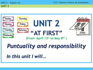 I.E.P «Nuestra Señora de Guadalupe»UNIT 2 - English 1st
UNIT 2
“AT FIRST”
(From April 13th to May 8th )
Puntuality and responsibility
In this unit I will…
 