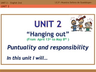 I.E.P «Nuestra Señora de Guadalupe»UNIT 2 - English 2nd
UNIT 2
“Hanging out”
(From April 13th to May 8th )
Puntuality and responsibility
In this unit I will…
 