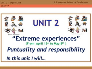 I.E.P «Nuestra Señora de Guadalupe»UNIT 2 - English 2nd
UNIT 2
“Extreme experiences”
(From April 13th to May 8th )
Puntuality and responsibility
In this unit I will…
 