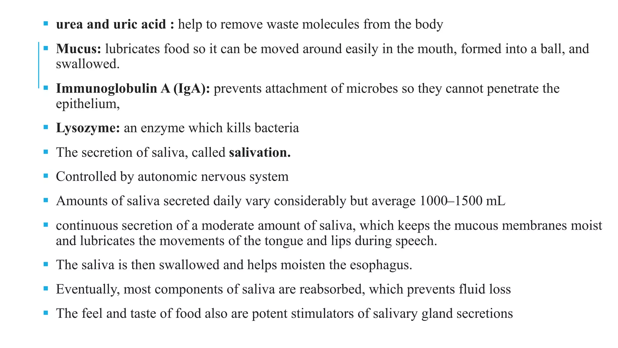 ▪ urea and uric acid : help to remove waste molecules from the body
▪ Mucus: lubricates food so it can be moved around easily in the mouth, formed into a ball, and
swallowed.
▪ Immunoglobulin A (IgA): prevents attachment of microbes so they cannot penetrate the
epithelium,
▪ Lysozyme: an enzyme which kills bacteria
▪ The secretion of saliva, called salivation.
▪ Controlled by autonomic nervous system
▪ Amounts of saliva secreted daily vary considerably but average 1000–1500 mL
▪ continuous secretion of a moderate amount of saliva, which keeps the mucous membranes moist
and lubricates the movements of the tongue and lips during speech.
▪ The saliva is then swallowed and helps moisten the esophagus.
▪ Eventually, most components of saliva are reabsorbed, which prevents fluid loss
▪ The feel and taste of food also are potent stimulators of salivary gland secretions
 
