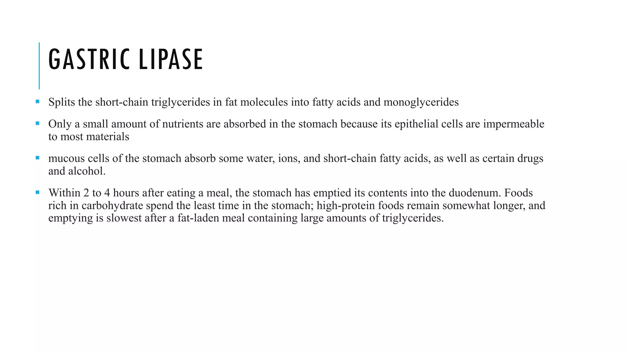 GASTRIC LIPASE
▪ Splits the short-chain triglycerides in fat molecules into fatty acids and monoglycerides
▪ Only a small amount of nutrients are absorbed in the stomach because its epithelial cells are impermeable
to most materials
▪ mucous cells of the stomach absorb some water, ions, and short-chain fatty acids, as well as certain drugs
and alcohol.
▪ Within 2 to 4 hours after eating a meal, the stomach has emptied its contents into the duodenum. Foods
rich in carbohydrate spend the least time in the stomach; high-protein foods remain somewhat longer, and
emptying is slowest after a fat-laden meal containing large amounts of triglycerides.
 