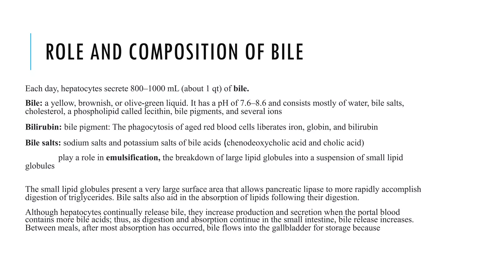 ROLE AND COMPOSITION OF BILE
Each day, hepatocytes secrete 800–1000 mL (about 1 qt) of bile.
Bile: a yellow, brownish, or olive-green liquid. It has a pH of 7.6–8.6 and consists mostly of water, bile salts,
cholesterol, a phospholipid called lecithin, bile pigments, and several ions
Bilirubin: bile pigment: The phagocytosis of aged red blood cells liberates iron, globin, and bilirubin
Bile salts: sodium salts and potassium salts of bile acids (chenodeoxycholic acid and cholic acid)
play a role in emulsification, the breakdown of large lipid globules into a suspension of small lipid
globules
The small lipid globules present a very large surface area that allows pancreatic lipase to more rapidly accomplish
digestion of triglycerides. Bile salts also aid in the absorption of lipids following their digestion.
Although hepatocytes continually release bile, they increase production and secretion when the portal blood
contains more bile acids; thus, as digestion and absorption continue in the small intestine, bile release increases.
Between meals, after most absorption has occurred, bile flows into the gallbladder for storage because
 