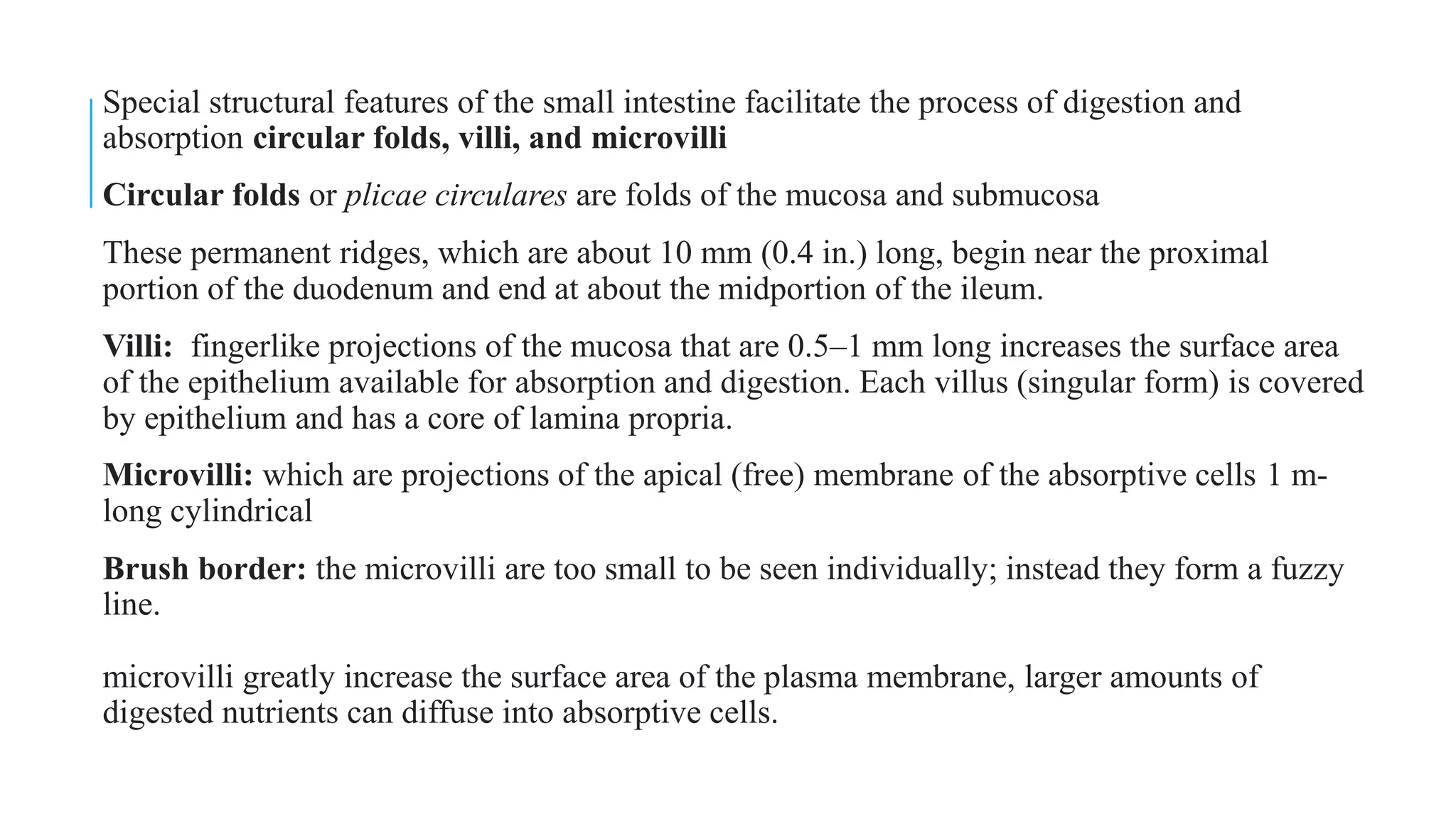 Special structural features of the small intestine facilitate the process of digestion and
absorption circular folds, villi, and microvilli
Circular folds or plicae circulares are folds of the mucosa and submucosa
These permanent ridges, which are about 10 mm (0.4 in.) long, begin near the proximal
portion of the duodenum and end at about the midportion of the ileum.
Villi: fingerlike projections of the mucosa that are 0.5–1 mm long increases the surface area
of the epithelium available for absorption and digestion. Each villus (singular form) is covered
by epithelium and has a core of lamina propria.
Microvilli: which are projections of the apical (free) membrane of the absorptive cells 1 m-
long cylindrical
Brush border: the microvilli are too small to be seen individually; instead they form a fuzzy
line.
microvilli greatly increase the surface area of the plasma membrane, larger amounts of
digested nutrients can diffuse into absorptive cells.
 