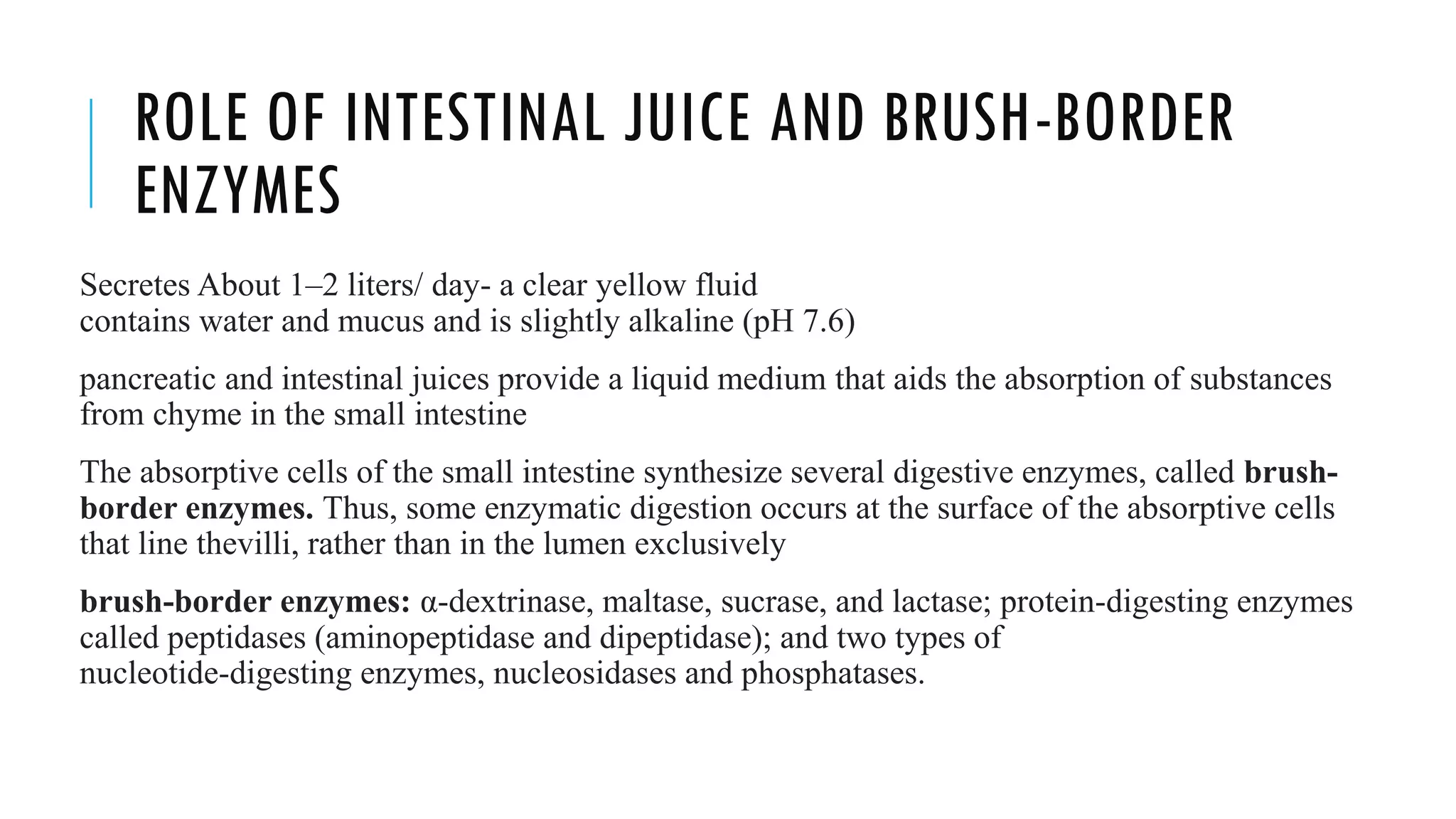ROLE OF INTESTINAL JUICE AND BRUSH-BORDER
ENZYMES
Secretes About 1–2 liters/ day- a clear yellow fluid
contains water and mucus and is slightly alkaline (pH 7.6)
pancreatic and intestinal juices provide a liquid medium that aids the absorption of substances
from chyme in the small intestine
The absorptive cells of the small intestine synthesize several digestive enzymes, called brush-
border enzymes. Thus, some enzymatic digestion occurs at the surface of the absorptive cells
that line thevilli, rather than in the lumen exclusively
brush-border enzymes: α-dextrinase, maltase, sucrase, and lactase; protein-digesting enzymes
called peptidases (aminopeptidase and dipeptidase); and two types of
nucleotide-digesting enzymes, nucleosidases and phosphatases.
 