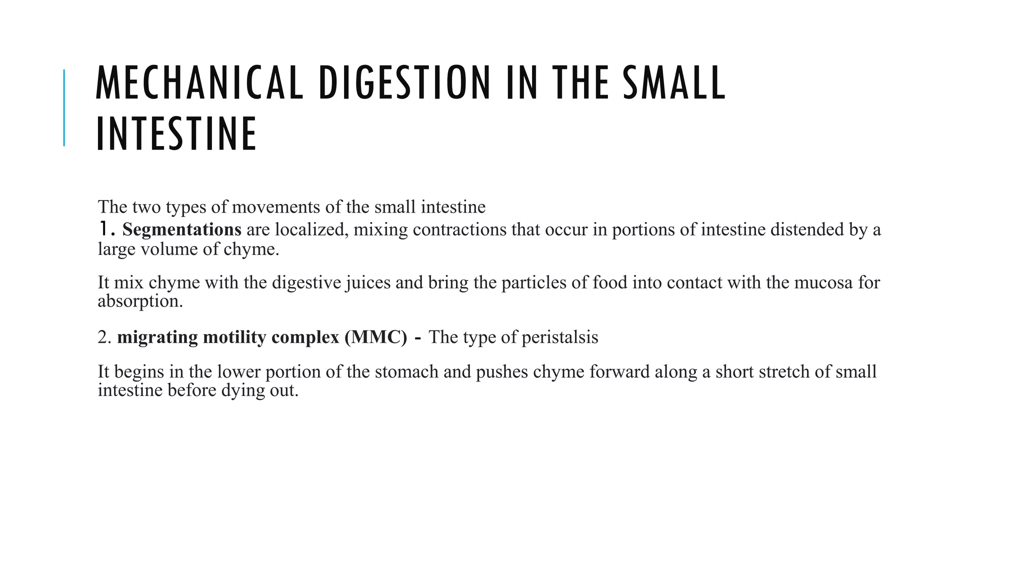 MECHANICAL DIGESTION IN THE SMALL
INTESTINE
The two types of movements of the small intestine
1. Segmentations are localized, mixing contractions that occur in portions of intestine distended by a
large volume of chyme.
It mix chyme with the digestive juices and bring the particles of food into contact with the mucosa for
absorption.
2. migrating motility complex (MMC) - The type of peristalsis
It begins in the lower portion of the stomach and pushes chyme forward along a short stretch of small
intestine before dying out.
 
