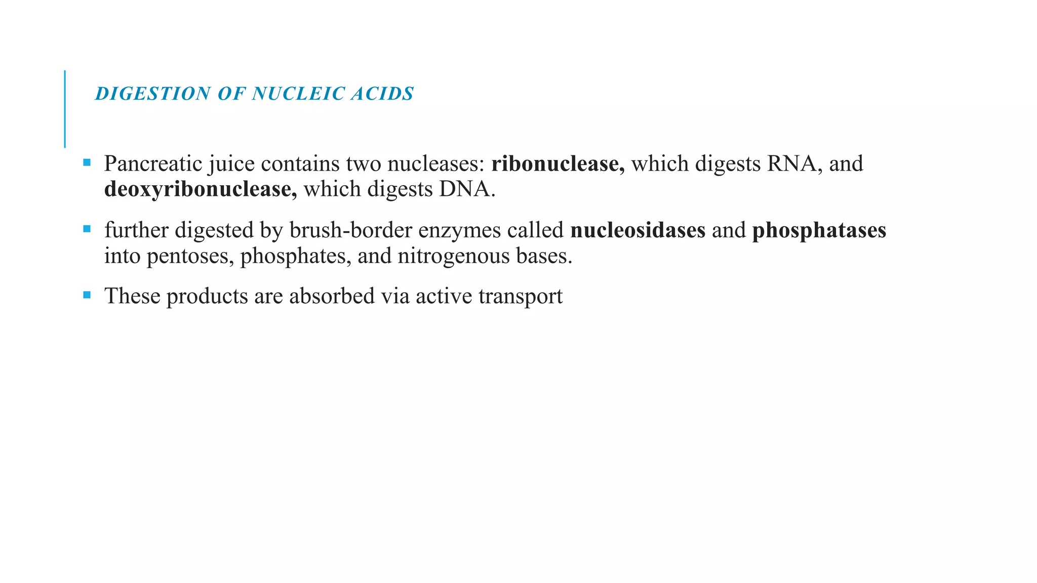 DIGESTION OF NUCLEIC ACIDS
▪ Pancreatic juice contains two nucleases: ribonuclease, which digests RNA, and
deoxyribonuclease, which digests DNA.
▪ further digested by brush-border enzymes called nucleosidases and phosphatases
into pentoses, phosphates, and nitrogenous bases.
▪ These products are absorbed via active transport
 