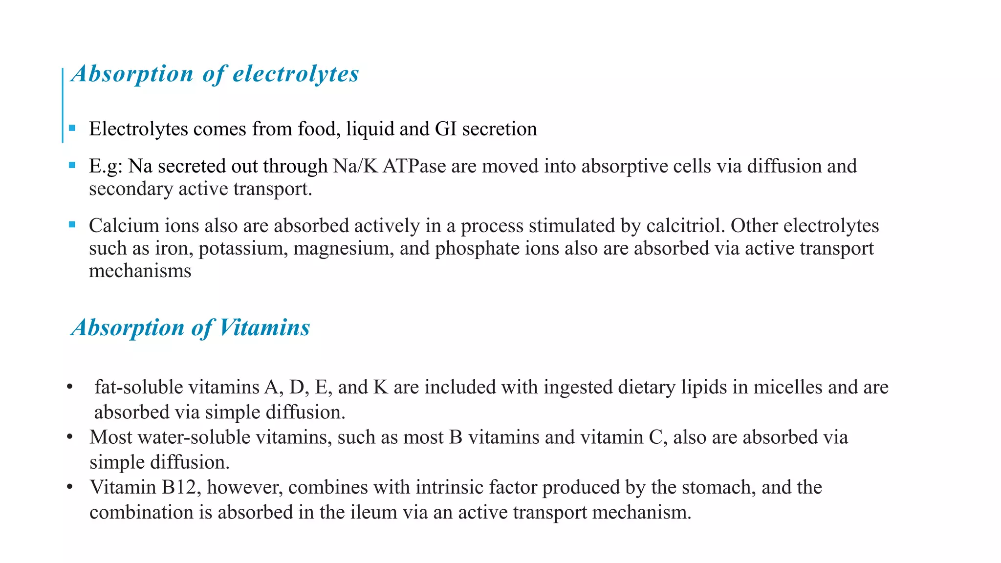 Absorption of electrolytes
▪ Electrolytes comes from food, liquid and GI secretion
▪ E.g: Na secreted out through Na/K ATPase are moved into absorptive cells via diffusion and
secondary active transport.
▪ Calcium ions also are absorbed actively in a process stimulated by calcitriol. Other electrolytes
such as iron, potassium, magnesium, and phosphate ions also are absorbed via active transport
mechanisms
Absorption of Vitamins
• fat-soluble vitamins A, D, E, and K are included with ingested dietary lipids in micelles and are
absorbed via simple diffusion.
• Most water-soluble vitamins, such as most B vitamins and vitamin C, also are absorbed via
simple diffusion.
• Vitamin B12, however, combines with intrinsic factor produced by the stomach, and the
combination is absorbed in the ileum via an active transport mechanism.
 