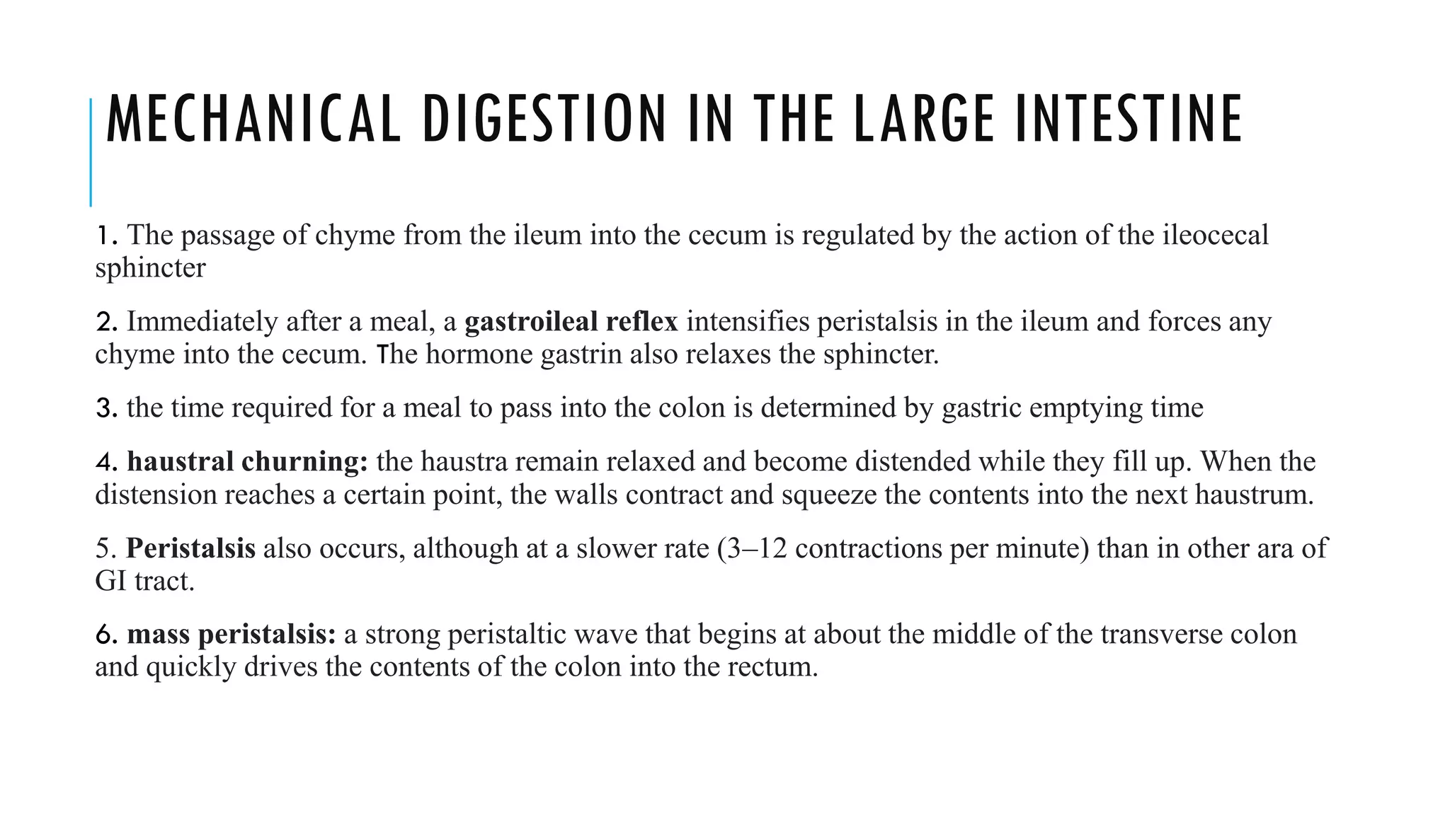 MECHANICAL DIGESTION IN THE LARGE INTESTINE
1. The passage of chyme from the ileum into the cecum is regulated by the action of the ileocecal
sphincter
2. Immediately after a meal, a gastroileal reflex intensifies peristalsis in the ileum and forces any
chyme into the cecum. The hormone gastrin also relaxes the sphincter.
3. the time required for a meal to pass into the colon is determined by gastric emptying time
4. haustral churning: the haustra remain relaxed and become distended while they fill up. When the
distension reaches a certain point, the walls contract and squeeze the contents into the next haustrum.
5. Peristalsis also occurs, although at a slower rate (3–12 contractions per minute) than in other ara of
GI tract.
6. mass peristalsis: a strong peristaltic wave that begins at about the middle of the transverse colon
and quickly drives the contents of the colon into the rectum.
 