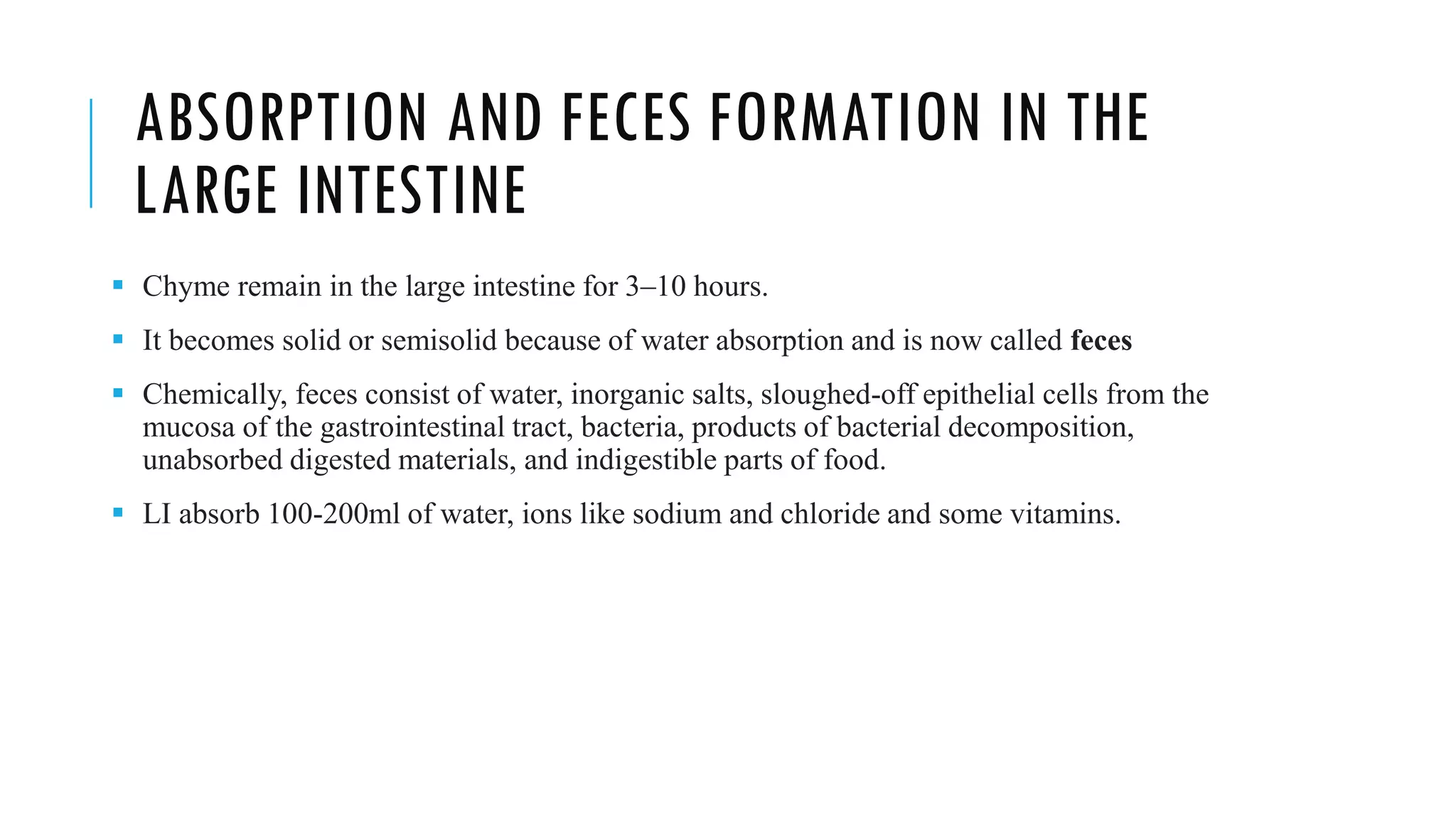 ABSORPTION AND FECES FORMATION IN THE
LARGE INTESTINE
▪ Chyme remain in the large intestine for 3–10 hours.
▪ It becomes solid or semisolid because of water absorption and is now called feces
▪ Chemically, feces consist of water, inorganic salts, sloughed-off epithelial cells from the
mucosa of the gastrointestinal tract, bacteria, products of bacterial decomposition,
unabsorbed digested materials, and indigestible parts of food.
▪ LI absorb 100-200ml of water, ions like sodium and chloride and some vitamins.
 