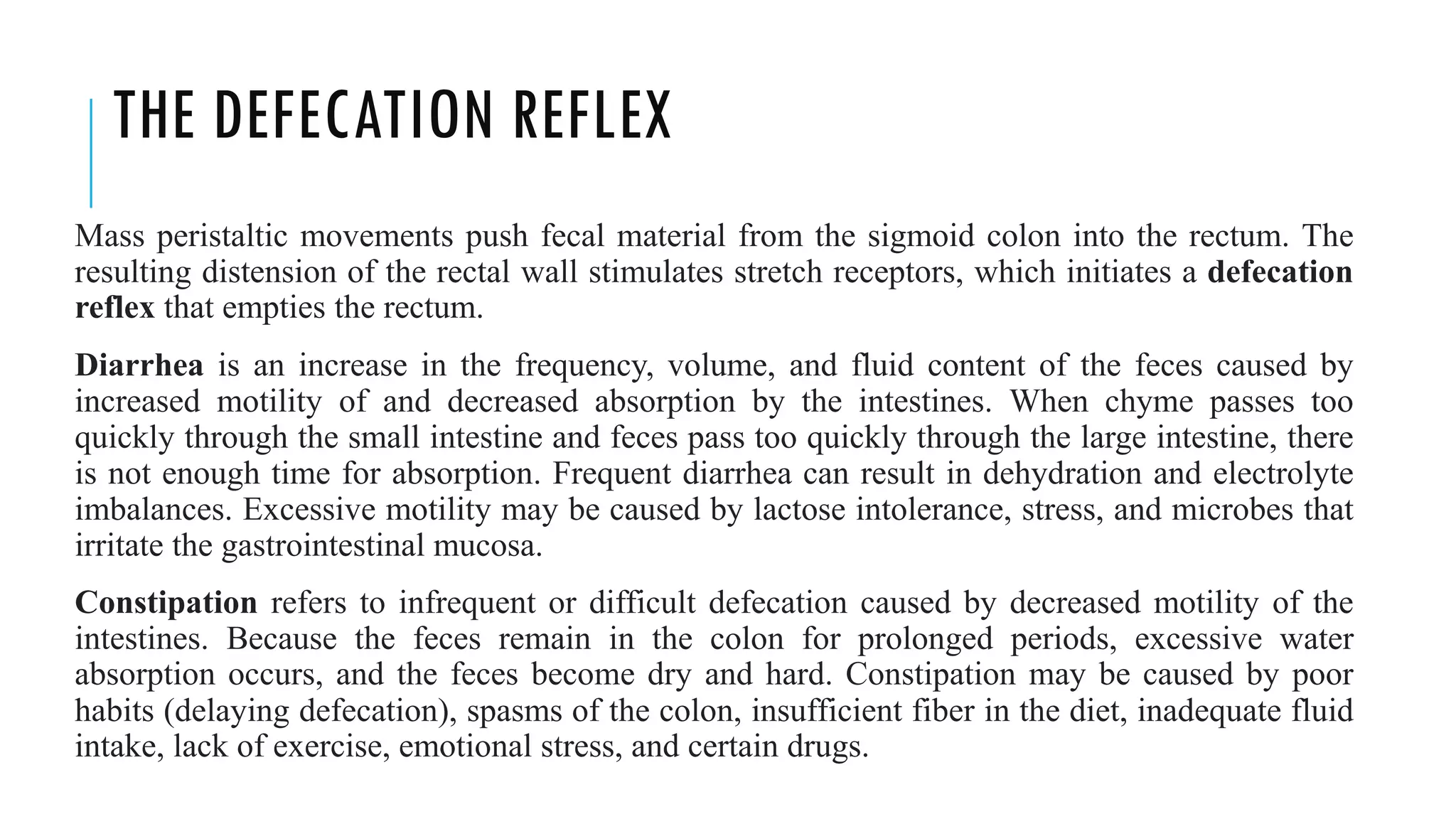 THE DEFECATION REFLEX
Mass peristaltic movements push fecal material from the sigmoid colon into the rectum. The
resulting distension of the rectal wall stimulates stretch receptors, which initiates a defecation
reflex that empties the rectum.
Diarrhea is an increase in the frequency, volume, and fluid content of the feces caused by
increased motility of and decreased absorption by the intestines. When chyme passes too
quickly through the small intestine and feces pass too quickly through the large intestine, there
is not enough time for absorption. Frequent diarrhea can result in dehydration and electrolyte
imbalances. Excessive motility may be caused by lactose intolerance, stress, and microbes that
irritate the gastrointestinal mucosa.
Constipation refers to infrequent or difficult defecation caused by decreased motility of the
intestines. Because the feces remain in the colon for prolonged periods, excessive water
absorption occurs, and the feces become dry and hard. Constipation may be caused by poor
habits (delaying defecation), spasms of the colon, insufficient fiber in the diet, inadequate fluid
intake, lack of exercise, emotional stress, and certain drugs.
 
