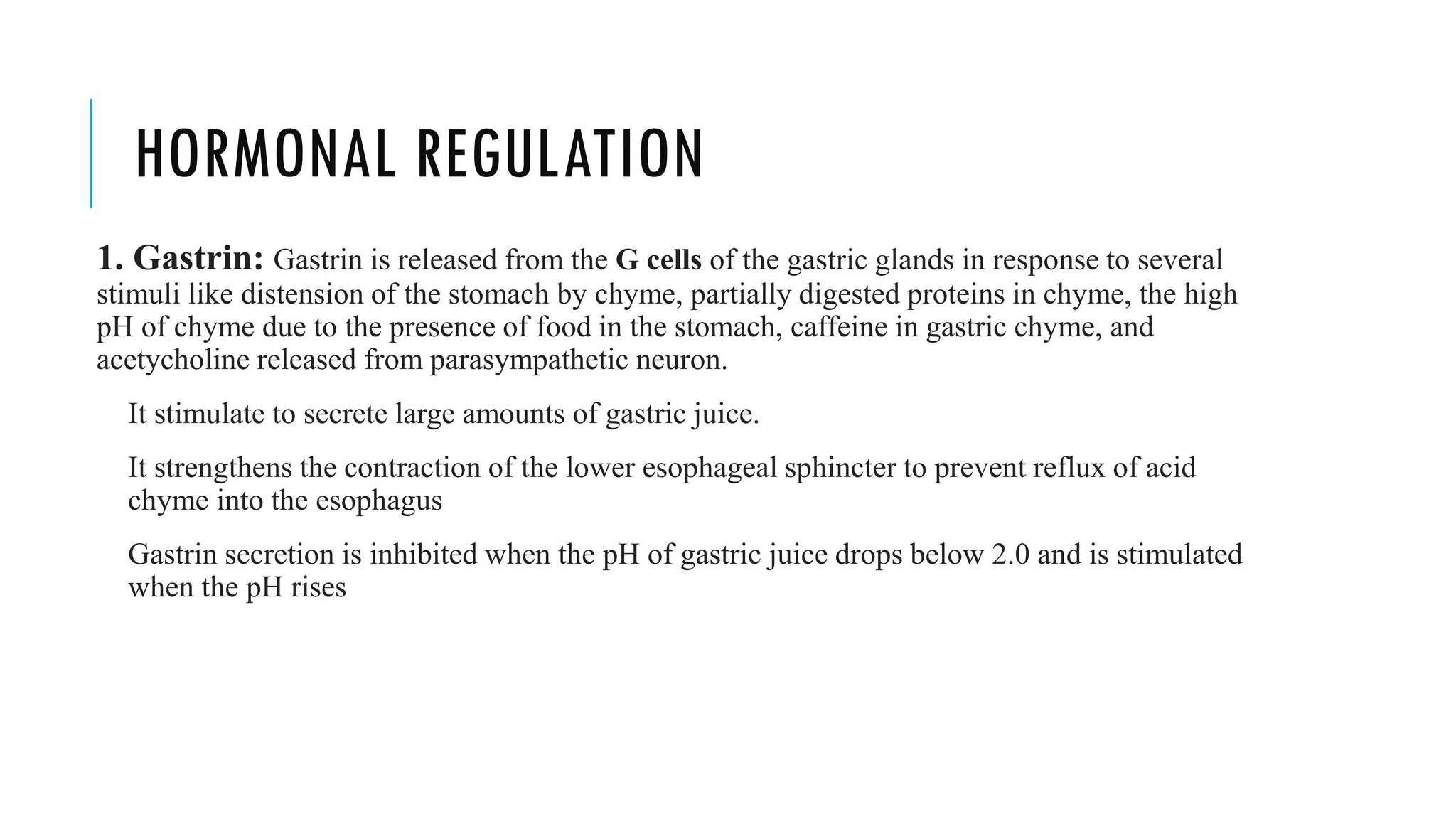HORMONAL REGULATION
1. Gastrin: Gastrin is released from the G cells of the gastric glands in response to several
stimuli like distension of the stomach by chyme, partially digested proteins in chyme, the high
pH of chyme due to the presence of food in the stomach, caffeine in gastric chyme, and
acetycholine released from parasympathetic neuron.
It stimulate to secrete large amounts of gastric juice.
It strengthens the contraction of the lower esophageal sphincter to prevent reflux of acid
chyme into the esophagus
Gastrin secretion is inhibited when the pH of gastric juice drops below 2.0 and is stimulated
when the pH rises
 