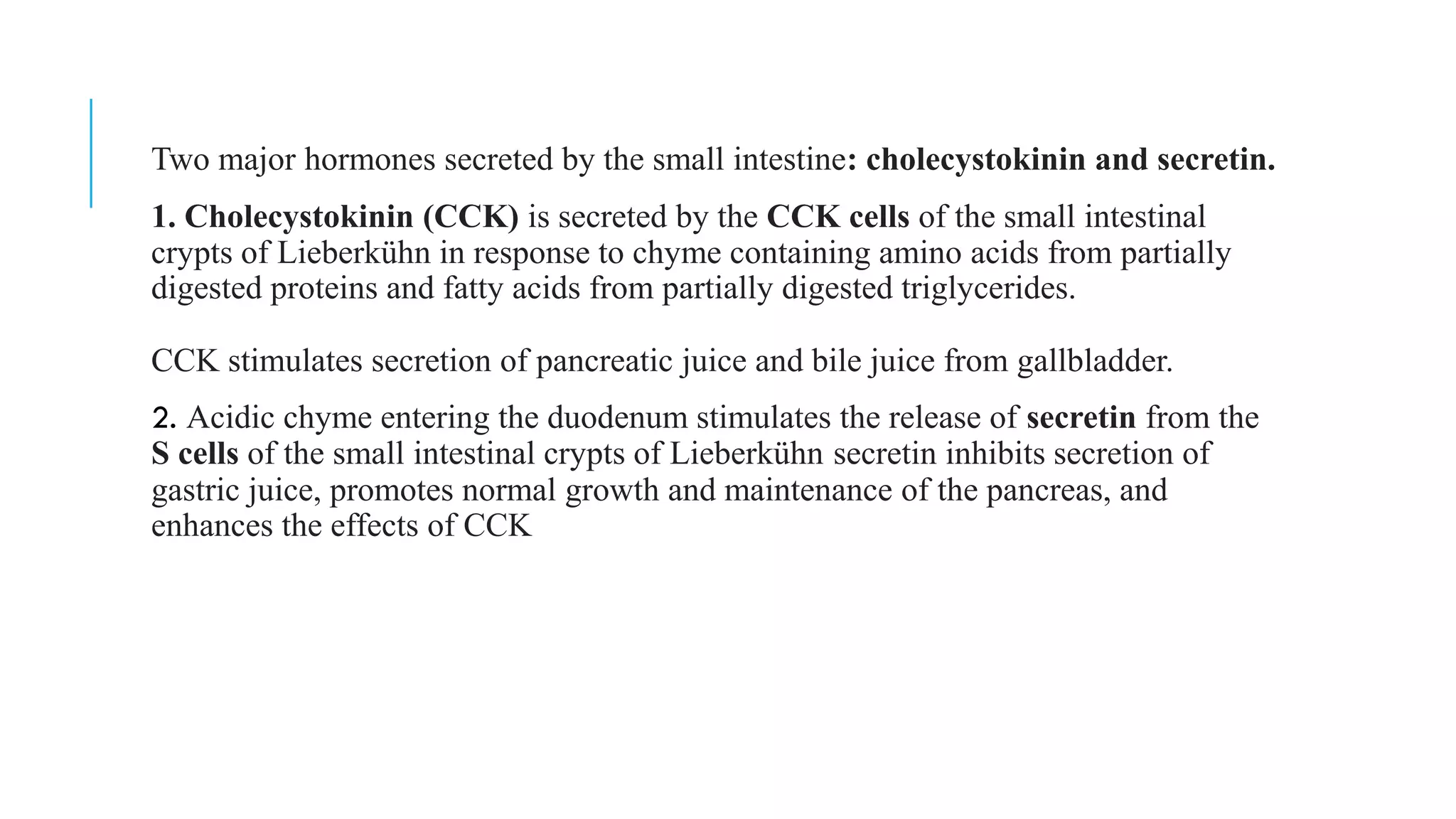 Two major hormones secreted by the small intestine: cholecystokinin and secretin.
1. Cholecystokinin (CCK) is secreted by the CCK cells of the small intestinal
crypts of Lieberkühn in response to chyme containing amino acids from partially
digested proteins and fatty acids from partially digested triglycerides.
CCK stimulates secretion of pancreatic juice and bile juice from gallbladder.
2. Acidic chyme entering the duodenum stimulates the release of secretin from the
S cells of the small intestinal crypts of Lieberkühn secretin inhibits secretion of
gastric juice, promotes normal growth and maintenance of the pancreas, and
enhances the effects of CCK
 